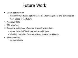 Future Work
• Query optimization
   – Currently rule-based optimizer for plan rearrangement and join selection
   – Cost-based in the future
• Non-Java UDFs
• SQL interface
• Grouping and joining of pre-partitioned/sorted data.
   – Avoid data shuffling for grouping and joining
   – Building metadata facilities to keep track of data layout
• Skew handling.
    – For load balancing
 
