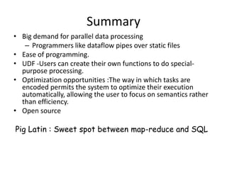 Summary
• Big demand for parallel data processing
   – Programmers like dataflow pipes over static files
• Ease of programming.
• UDF -Users can create their own functions to do special-
  purpose processing.
• Optimization opportunities :The way in which tasks are
  encoded permits the system to optimize their execution
  automatically, allowing the user to focus on semantics rather
  than efficiency.
• Open source

Pig Latin : Sweet spot between map-reduce and SQL
 