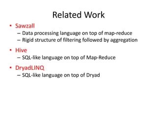 Related Work
• Sawzall
  – Data processing language on top of map-reduce
  – Rigid structure of filtering followed by aggregation
• Hive
  – SQL-like language on top of Map-Reduce
• DryadLINQ
  – SQL-like language on top of Dryad
 