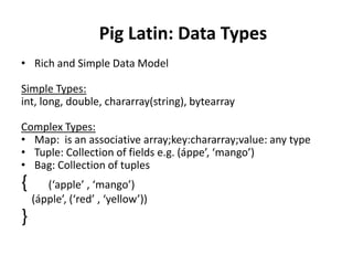 Pig Latin: Data Types
• Rich and Simple Data Model

Simple Types:
int, long, double, chararray(string), bytearray

Complex Types:
• Map: is an associative array;key:chararray;value: any type
• Tuple: Collection of fields e.g. (áppe’, ‘mango’)
• Bag: Collection of tuples
{      (‘apple’ , ‘mango’)
    (ápple’, (‘red’ , ‘yellow’))
}
 