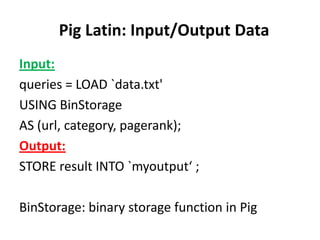 Pig Latin: Input/Output Data
Input:
queries = LOAD `data.txt'
USING BinStorage
AS (url, category, pagerank);
Output:
STORE result INTO `myoutput‘ ;

BinStorage: binary storage function in Pig
 