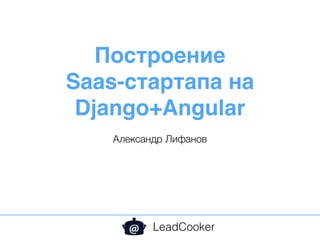 Построение
Saas-стартапа на
Django+Angular
Александр Лифанов
LeadCooker
 