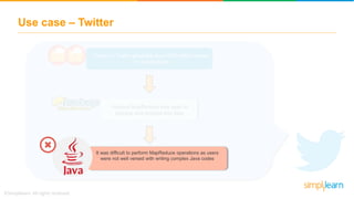 Use case – Twitter
Users on Twitter generate about 500 million tweets
on a daily basis
Hadoop MapReduce was used to
process and analyze this data
Analyzing the number of tweets created by a user in
the tweet table was done using MapReduce in Java
programming language
It was difficult to perform MapReduce operations as users
were not well versed with writing complex Java codes
 