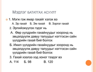 МЭДЛЭГ БАТАТГАХ АСУУЛТ
 1. Мэгж гэж ямар гахайг хэлэх вэ
А. Эр гахай Б. Эм гахай В. Зэрлэг гахай
2. Эрлийзжүүлэх гэдэг нь
А. Өөр үүлдрийн гахайнуудыг хооронд нь
эвцэлдүүлж давуу талуудыг нэгтгэсэн сайн
үүлдрийн гахай бий болгох
Б. Ижил үүлдрийн гахайнуудыг хооронд нь
эвцэлдүүлж давуу талуудыг нэгтгэсэн сайн
үүлдрийн гахай бий болгох
3. Гахай хээлээ хэд хоног тээдэг вэ
А. 114 Б. 98 В. 120
 