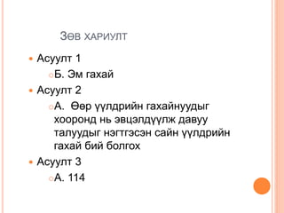 ЗӨВ ХАРИУЛТ
 Асуулт 1
Б. Эм гахай
 Асуулт 2
А. Өөр үүлдрийн гахайнуудыг
хооронд нь эвцэлдүүлж давуу
талуудыг нэгтгэсэн сайн үүлдрийн
гахай бий болгох
 Асуулт 3
А. 114
 