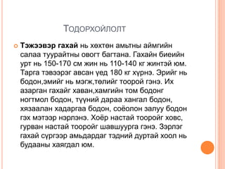 ТОДОРХОЙЛОЛТ
 Тэжээвэр гахай нь хөхтөн амьтны аймгийн
салаа туурайтны овогт багтана. Гахайн биеийн
урт нь 150-170 см жин нь 110-140 кг жинтэй юм.
Тарга тэвээрэг авсан үед 180 кг хүрнэ. Эрийг нь
бодон,эмийг нь мэгж,төлийг тоорой гэнэ. Их
азарган гахайг хаван,хамгийн том бодонг
ногтмол бодон, түүний дараа хангал бодон,
хязаалан хадаргаа бодон, соёолон залуу бодон
гэх мэтээр нэрлэнэ. Хоёр настай тооройг ховс,
гурван настай тооройг шавшуурга гэнэ. Зэрлэг
гахай сүргээр амьдардаг тэдний дуртай хоол нь
будааны хаягдал юм.
 