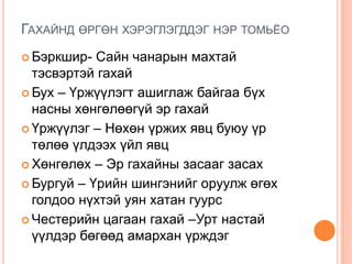 ГАХАЙНД ӨРГӨН ХЭРЭГЛЭГДДЭГ НЭР ТОМЬЁО
 Бэркшир- Сайн чанарын махтай
тэсвэртэй гахай
 Бух – Үржүүлэгт ашиглаж байгаа бүх
насны хөнгөлөөгүй эр гахай
 Үржүүлэг – Нөхөн үржих явц буюу үр
төлөө үлдээх үйл явц
 Хөнгөлөх – Эр гахайны засааг засах
 Бургуй – Үрийн шингэнийг оруулж өгөх
голдоо нүхтэй уян хатан гуурс
 Честерийн цагаан гахай –Урт настай
үүлдэр бөгөөд амархан үрждэг
 