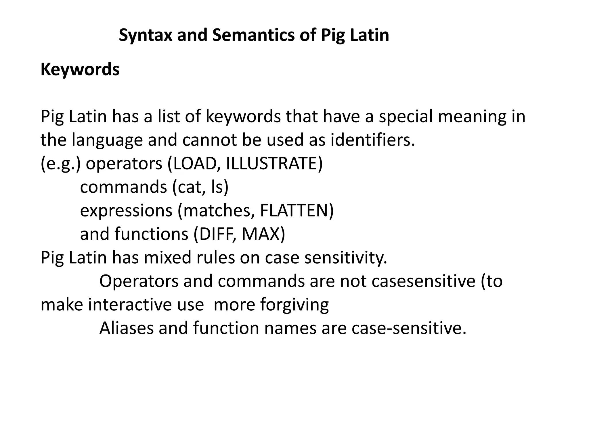 Syntax and Semantics of Pig Latin
Keywords
Pig Latin has a list of keywords that have a special meaning in
the language and cannot be used as identifiers.
(e.g.) operators (LOAD, ILLUSTRATE)
commands (cat, ls)
expressions (matches, FLATTEN)
and functions (DIFF, MAX)
Pig Latin has mixed rules on case sensitivity.
Operators and commands are not casesensitive (to
make interactive use more forgiving
Aliases and function names are case-sensitive.
 
