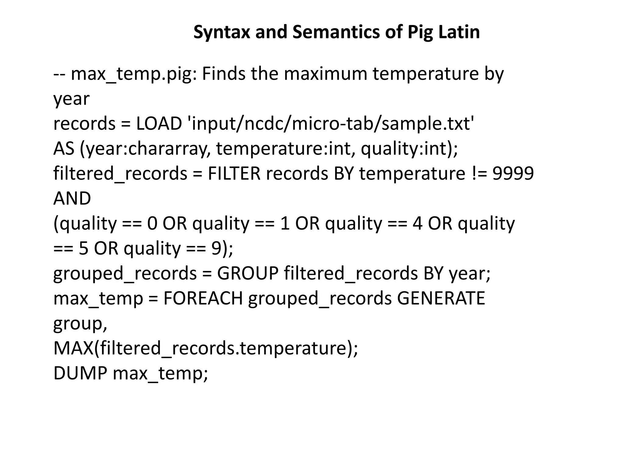 -- max_temp.pig: Finds the maximum temperature by
year
records = LOAD 'input/ncdc/micro-tab/sample.txt'
AS (year:chararray, temperature:int, quality:int);
filtered_records = FILTER records BY temperature != 9999
AND
(quality == 0 OR quality == 1 OR quality == 4 OR quality
== 5 OR quality == 9);
grouped_records = GROUP filtered_records BY year;
max_temp = FOREACH grouped_records GENERATE
group,
MAX(filtered_records.temperature);
DUMP max_temp;
Syntax and Semantics of Pig Latin
 