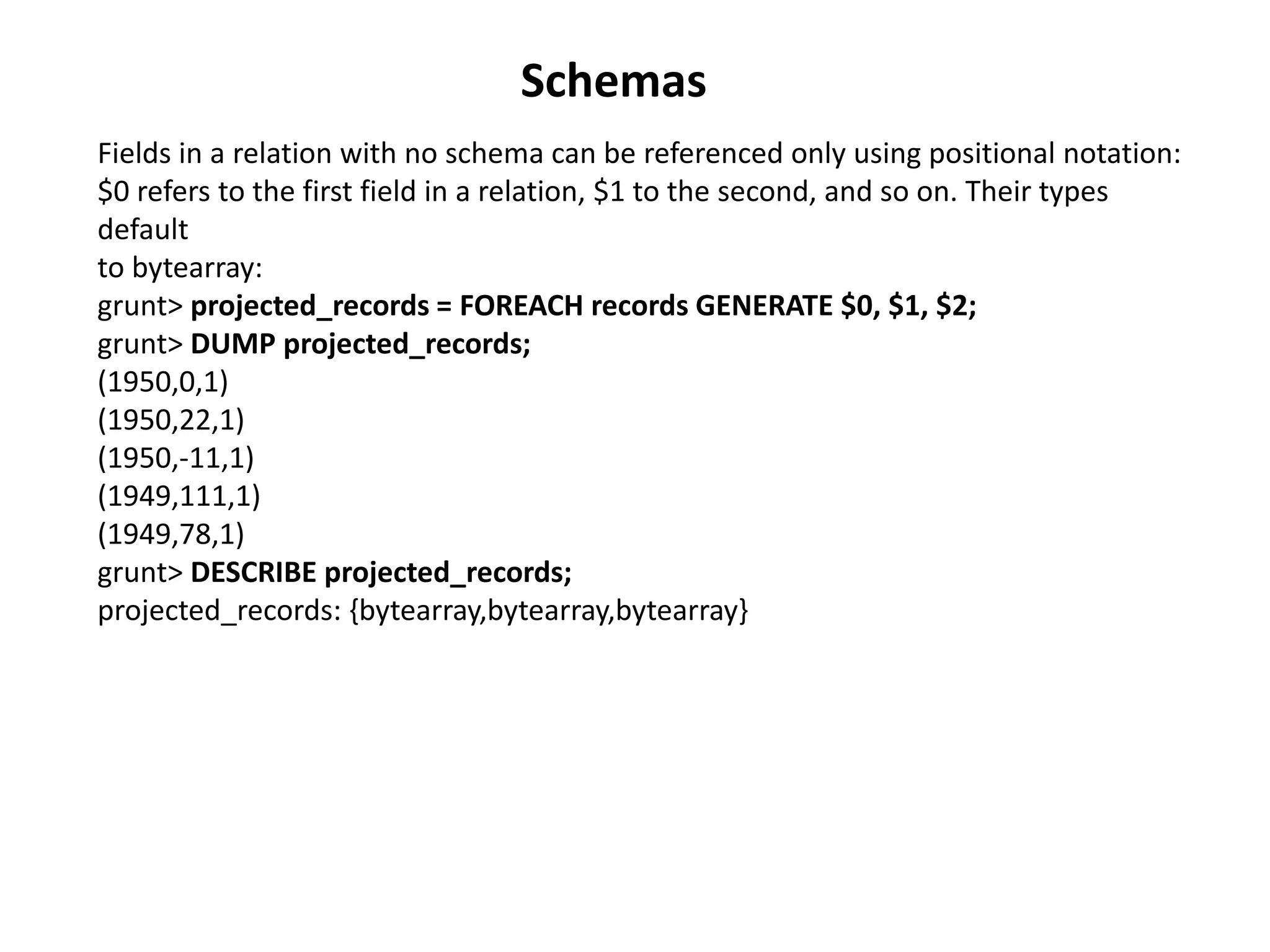 Fields in a relation with no schema can be referenced only using positional notation:
$0 refers to the first field in a relation, $1 to the second, and so on. Their types
default
to bytearray:
grunt> projected_records = FOREACH records GENERATE $0, $1, $2;
grunt> DUMP projected_records;
(1950,0,1)
(1950,22,1)
(1950,-11,1)
(1949,111,1)
(1949,78,1)
grunt> DESCRIBE projected_records;
projected_records: {bytearray,bytearray,bytearray}
Schemas
 