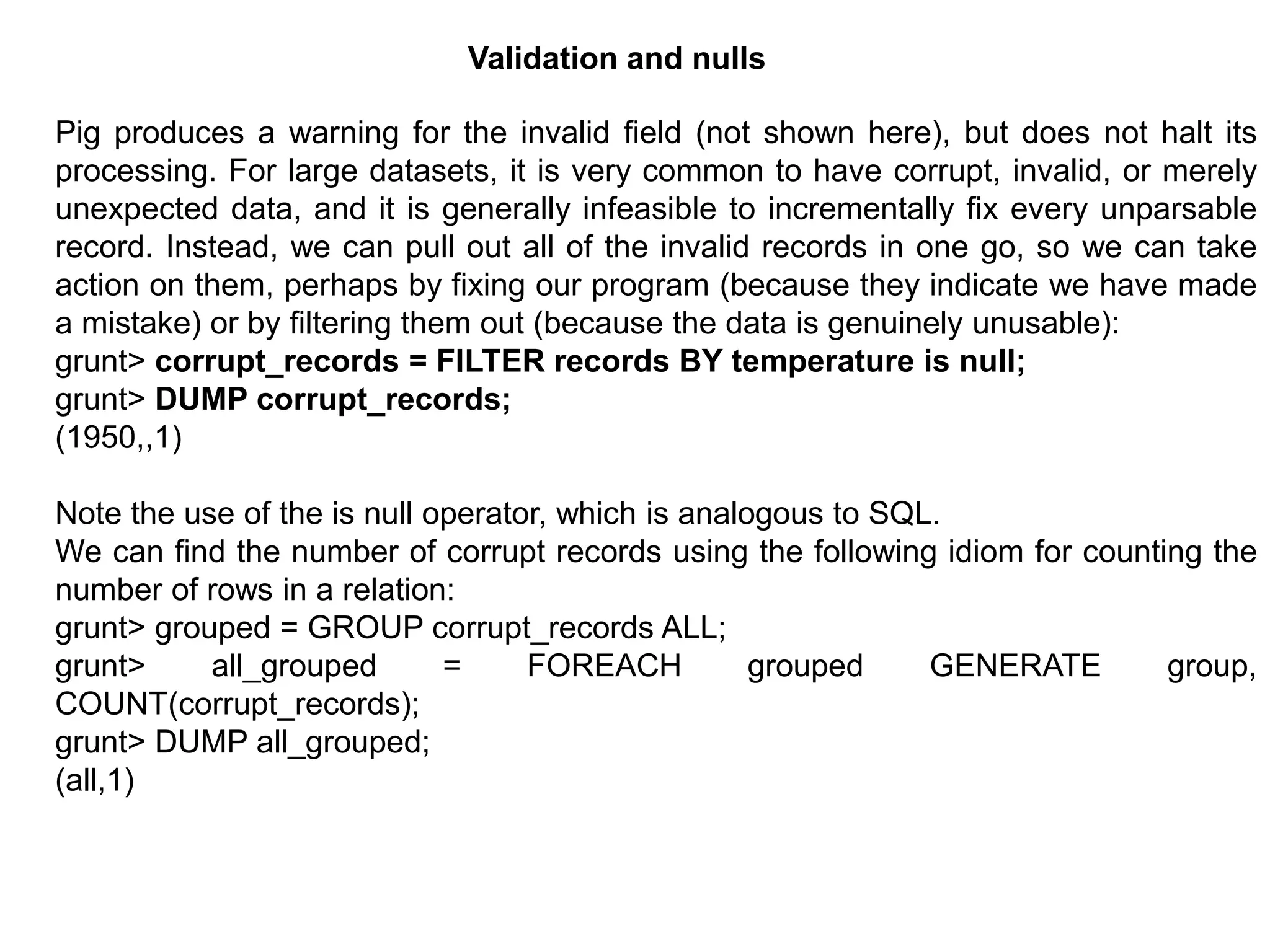 Pig produces a warning for the invalid field (not shown here), but does not halt its
processing. For large datasets, it is very common to have corrupt, invalid, or merely
unexpected data, and it is generally infeasible to incrementally fix every unparsable
record. Instead, we can pull out all of the invalid records in one go, so we can take
action on them, perhaps by fixing our program (because they indicate we have made
a mistake) or by filtering them out (because the data is genuinely unusable):
grunt> corrupt_records = FILTER records BY temperature is null;
grunt> DUMP corrupt_records;
(1950,,1)
Note the use of the is null operator, which is analogous to SQL.
We can find the number of corrupt records using the following idiom for counting the
number of rows in a relation:
grunt> grouped = GROUP corrupt_records ALL;
grunt> all_grouped = FOREACH grouped GENERATE group,
COUNT(corrupt_records);
grunt> DUMP all_grouped;
(all,1)
Validation and nulls
 