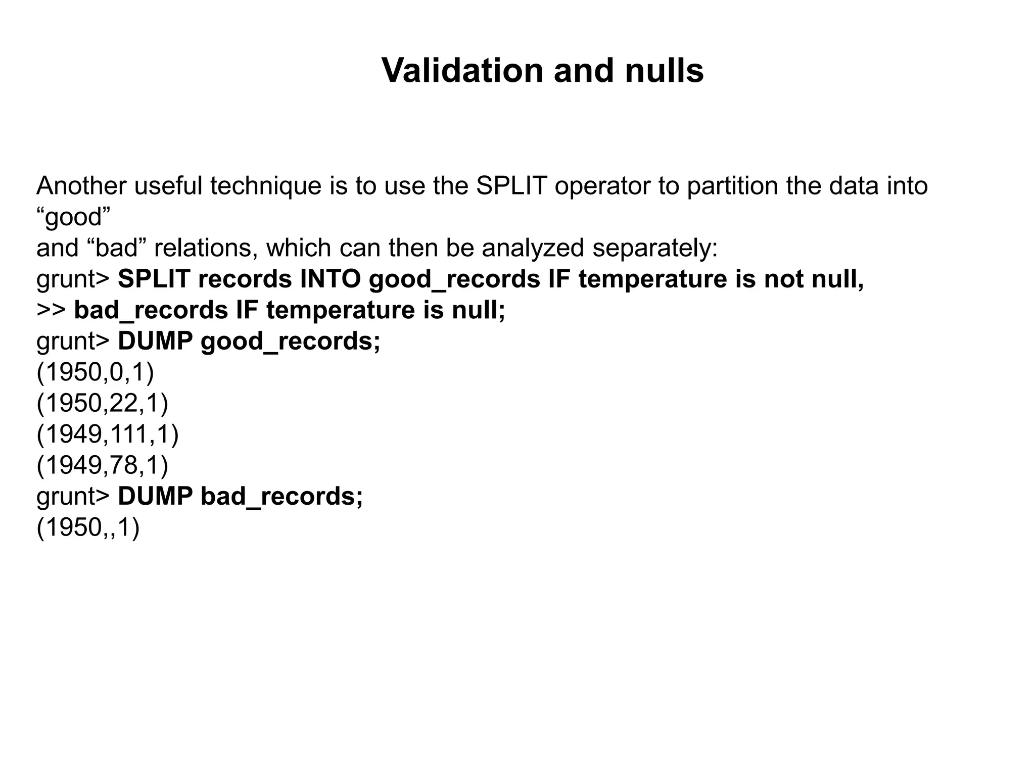 Another useful technique is to use the SPLIT operator to partition the data into
“good”
and “bad” relations, which can then be analyzed separately:
grunt> SPLIT records INTO good_records IF temperature is not null,
>> bad_records IF temperature is null;
grunt> DUMP good_records;
(1950,0,1)
(1950,22,1)
(1949,111,1)
(1949,78,1)
grunt> DUMP bad_records;
(1950,,1)
Validation and nulls
 