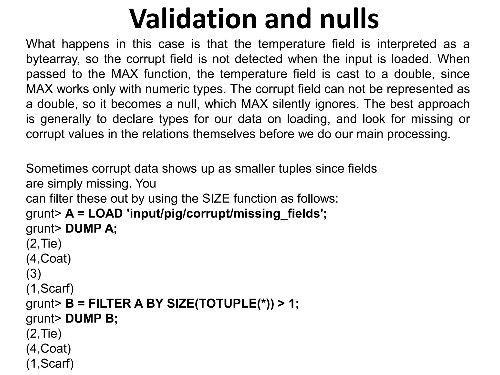 Validation and nulls
What happens in this case is that the temperature field is interpreted as a
bytearray, so the corrupt field is not detected when the input is loaded. When
passed to the MAX function, the temperature field is cast to a double, since
MAX works only with numeric types. The corrupt field can not be represented as
a double, so it becomes a null, which MAX silently ignores. The best approach
is generally to declare types for our data on loading, and look for missing or
corrupt values in the relations themselves before we do our main processing.
Sometimes corrupt data shows up as smaller tuples since fields
are simply missing. You
can filter these out by using the SIZE function as follows:
grunt> A = LOAD 'input/pig/corrupt/missing_fields';
grunt> DUMP A;
(2,Tie)
(4,Coat)
(3)
(1,Scarf)
grunt> B = FILTER A BY SIZE(TOTUPLE(*)) > 1;
grunt> DUMP B;
(2,Tie)
(4,Coat)
(1,Scarf)
 