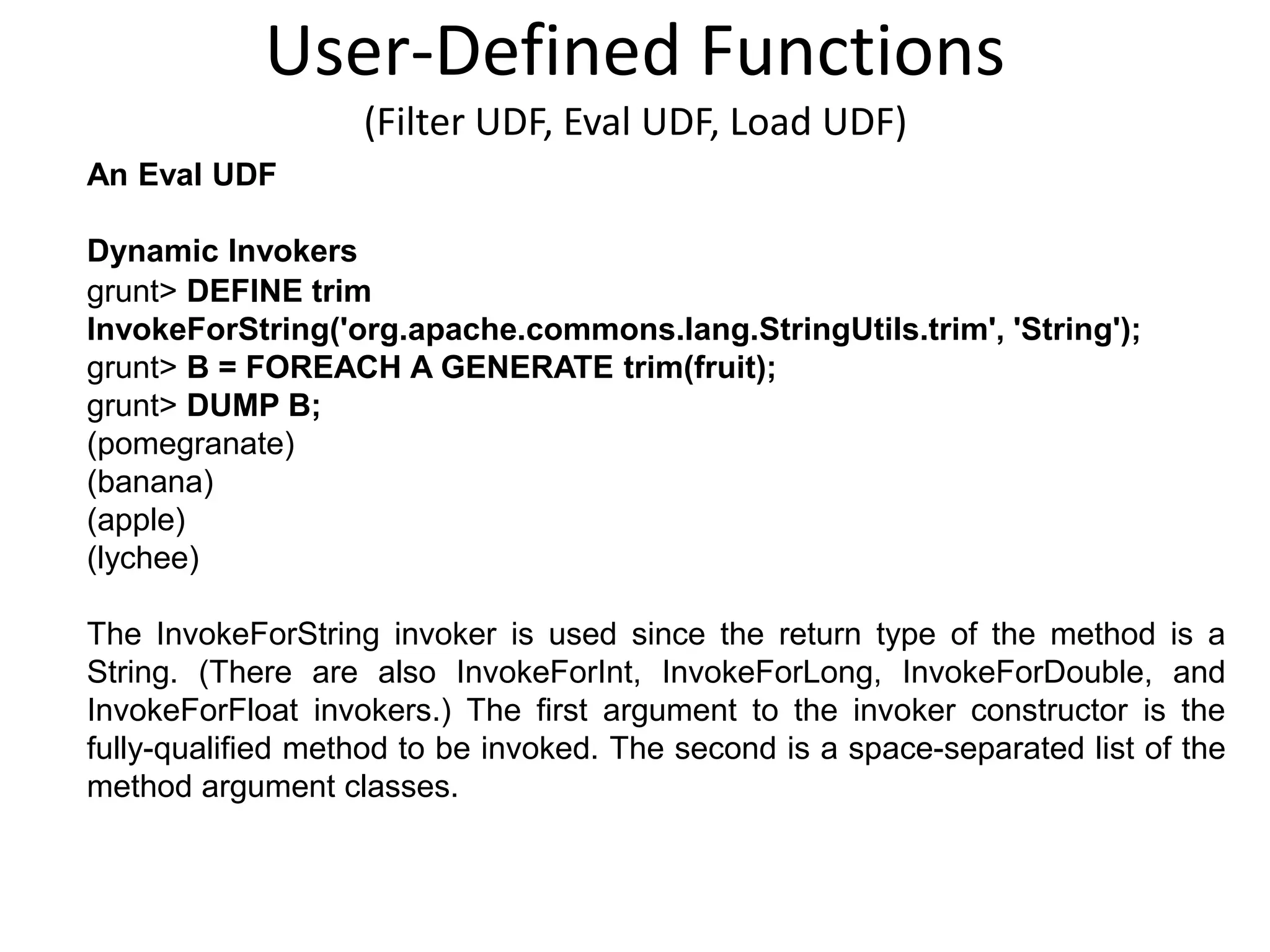 User-Defined Functions
(Filter UDF, Eval UDF, Load UDF)
An Eval UDF
Dynamic Invokers
grunt> DEFINE trim
InvokeForString('org.apache.commons.lang.StringUtils.trim', 'String');
grunt> B = FOREACH A GENERATE trim(fruit);
grunt> DUMP B;
(pomegranate)
(banana)
(apple)
(lychee)
The InvokeForString invoker is used since the return type of the method is a
String. (There are also InvokeForInt, InvokeForLong, InvokeForDouble, and
InvokeForFloat invokers.) The first argument to the invoker constructor is the
fully-qualified method to be invoked. The second is a space-separated list of the
method argument classes.
 