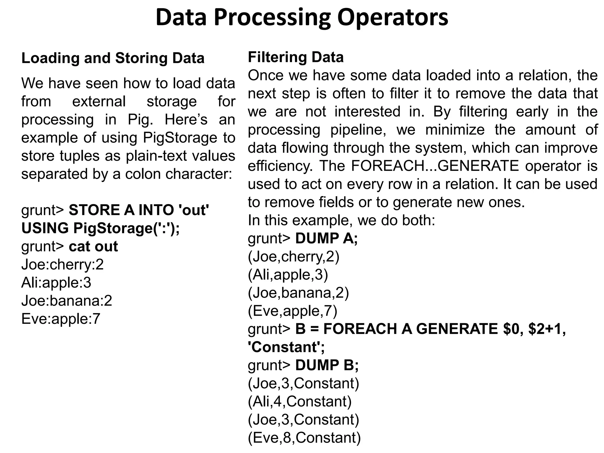 Data Processing Operators
Loading and Storing Data
We have seen how to load data
from external storage for
processing in Pig. Here’s an
example of using PigStorage to
store tuples as plain-text values
separated by a colon character:
grunt> STORE A INTO 'out'
USING PigStorage(':');
grunt> cat out
Joe:cherry:2
Ali:apple:3
Joe:banana:2
Eve:apple:7
Filtering Data
Once we have some data loaded into a relation, the
next step is often to filter it to remove the data that
we are not interested in. By filtering early in the
processing pipeline, we minimize the amount of
data flowing through the system, which can improve
efficiency. The FOREACH...GENERATE operator is
used to act on every row in a relation. It can be used
to remove fields or to generate new ones.
In this example, we do both:
grunt> DUMP A;
(Joe,cherry,2)
(Ali,apple,3)
(Joe,banana,2)
(Eve,apple,7)
grunt> B = FOREACH A GENERATE $0, $2+1,
'Constant';
grunt> DUMP B;
(Joe,3,Constant)
(Ali,4,Constant)
(Joe,3,Constant)
(Eve,8,Constant)
 