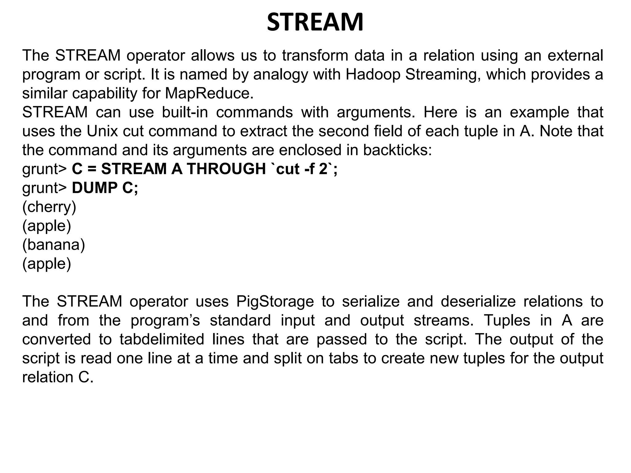 STREAM
The STREAM operator allows us to transform data in a relation using an external
program or script. It is named by analogy with Hadoop Streaming, which provides a
similar capability for MapReduce.
STREAM can use built-in commands with arguments. Here is an example that
uses the Unix cut command to extract the second field of each tuple in A. Note that
the command and its arguments are enclosed in backticks:
grunt> C = STREAM A THROUGH `cut -f 2`;
grunt> DUMP C;
(cherry)
(apple)
(banana)
(apple)
The STREAM operator uses PigStorage to serialize and deserialize relations to
and from the program’s standard input and output streams. Tuples in A are
converted to tabdelimited lines that are passed to the script. The output of the
script is read one line at a time and split on tabs to create new tuples for the output
relation C.
 