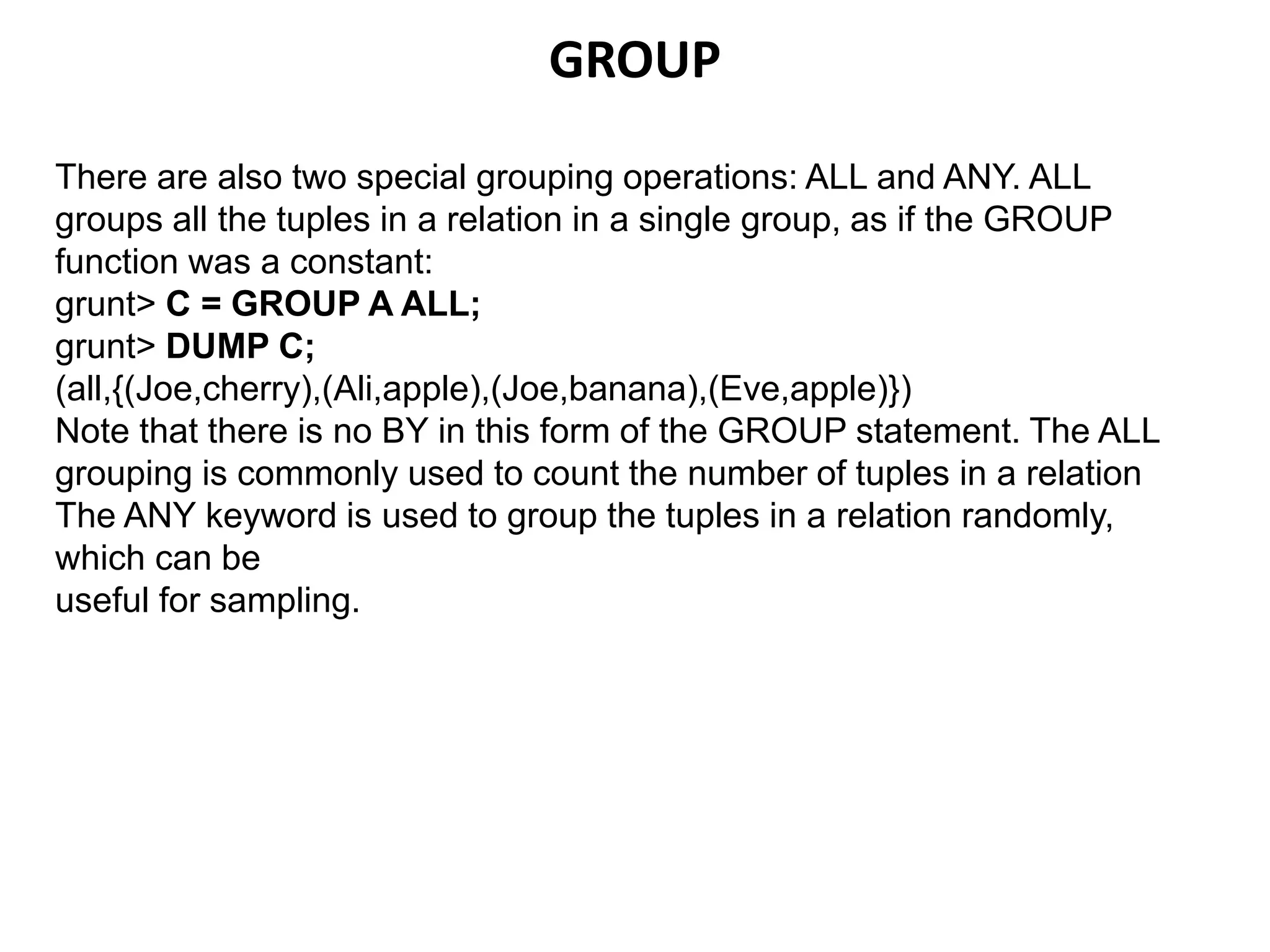 GROUP
There are also two special grouping operations: ALL and ANY. ALL
groups all the tuples in a relation in a single group, as if the GROUP
function was a constant:
grunt> C = GROUP A ALL;
grunt> DUMP C;
(all,{(Joe,cherry),(Ali,apple),(Joe,banana),(Eve,apple)})
Note that there is no BY in this form of the GROUP statement. The ALL
grouping is commonly used to count the number of tuples in a relation
The ANY keyword is used to group the tuples in a relation randomly,
which can be
useful for sampling.
 