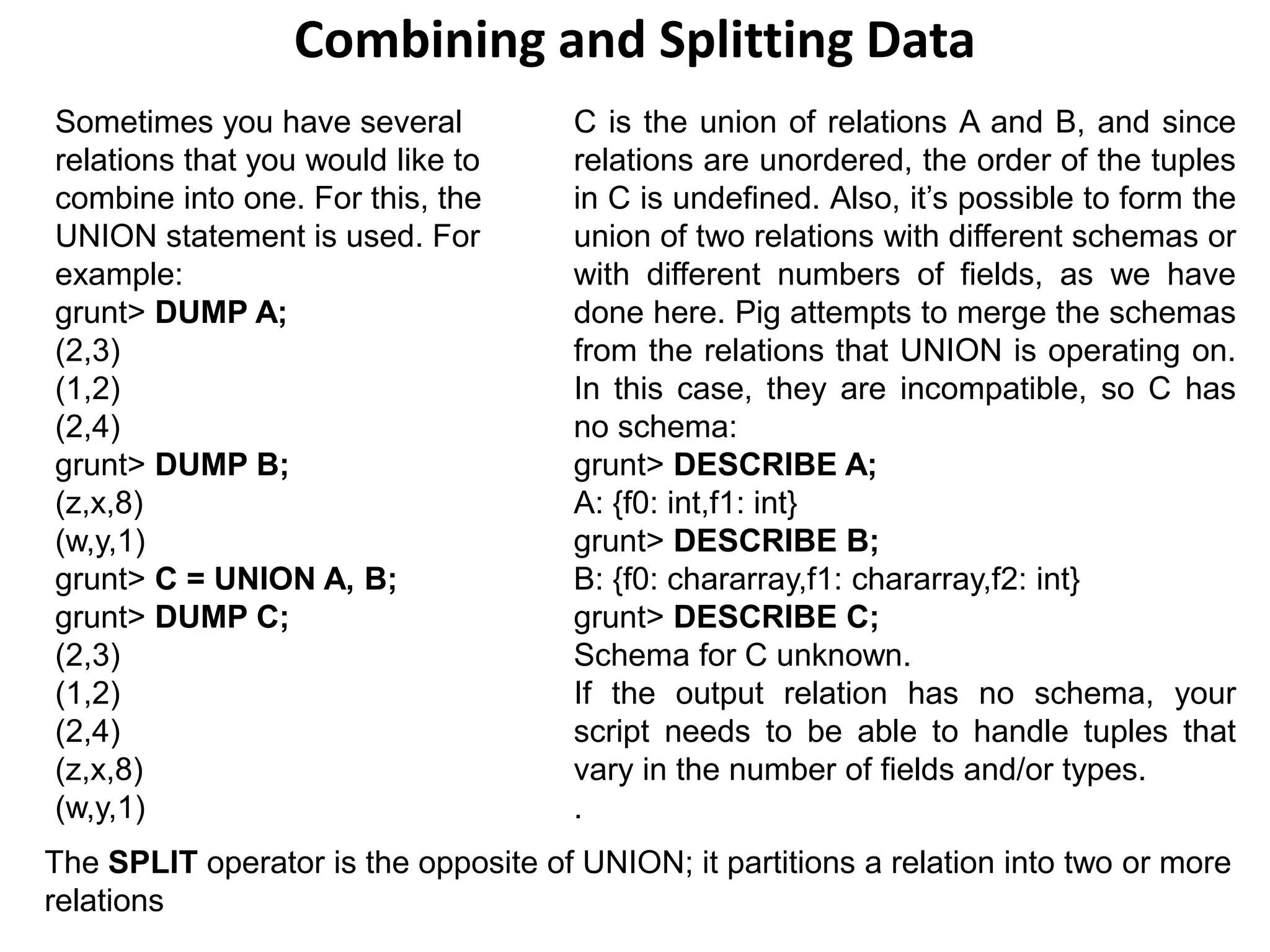 Combining and Splitting Data
Sometimes you have several
relations that you would like to
combine into one. For this, the
UNION statement is used. For
example:
grunt> DUMP A;
(2,3)
(1,2)
(2,4)
grunt> DUMP B;
(z,x,8)
(w,y,1)
grunt> C = UNION A, B;
grunt> DUMP C;
(2,3)
(1,2)
(2,4)
(z,x,8)
(w,y,1)
C is the union of relations A and B, and since
relations are unordered, the order of the tuples
in C is undefined. Also, it’s possible to form the
union of two relations with different schemas or
with different numbers of fields, as we have
done here. Pig attempts to merge the schemas
from the relations that UNION is operating on.
In this case, they are incompatible, so C has
no schema:
grunt> DESCRIBE A;
A: {f0: int,f1: int}
grunt> DESCRIBE B;
B: {f0: chararray,f1: chararray,f2: int}
grunt> DESCRIBE C;
Schema for C unknown.
If the output relation has no schema, your
script needs to be able to handle tuples that
vary in the number of fields and/or types.
.
The SPLIT operator is the opposite of UNION; it partitions a relation into two or more
relations
 
