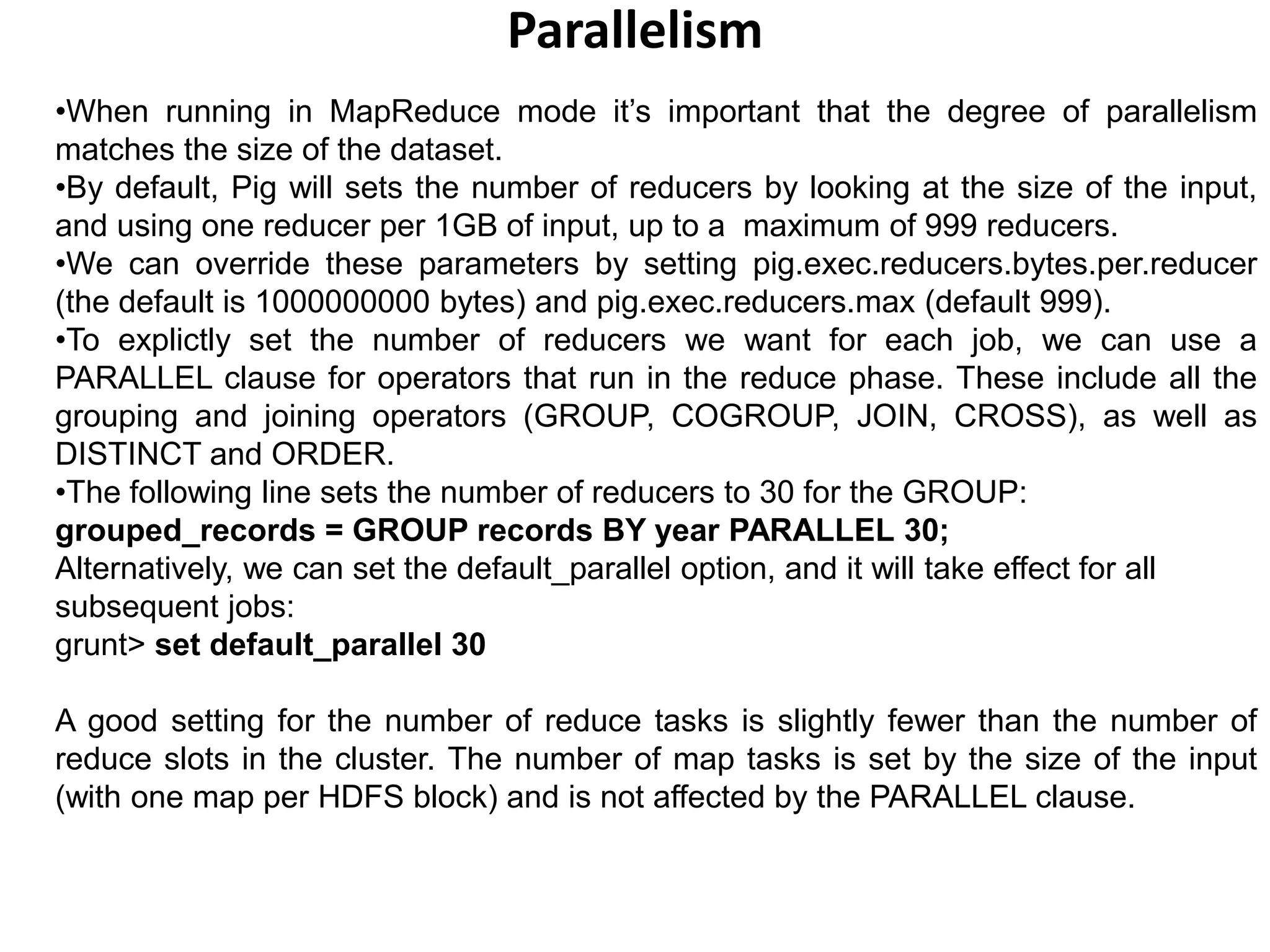 Parallelism
•When running in MapReduce mode it’s important that the degree of parallelism
matches the size of the dataset.
•By default, Pig will sets the number of reducers by looking at the size of the input,
and using one reducer per 1GB of input, up to a maximum of 999 reducers.
•We can override these parameters by setting pig.exec.reducers.bytes.per.reducer
(the default is 1000000000 bytes) and pig.exec.reducers.max (default 999).
•To explictly set the number of reducers we want for each job, we can use a
PARALLEL clause for operators that run in the reduce phase. These include all the
grouping and joining operators (GROUP, COGROUP, JOIN, CROSS), as well as
DISTINCT and ORDER.
•The following line sets the number of reducers to 30 for the GROUP:
grouped_records = GROUP records BY year PARALLEL 30;
Alternatively, we can set the default_parallel option, and it will take effect for all
subsequent jobs:
grunt> set default_parallel 30
A good setting for the number of reduce tasks is slightly fewer than the number of
reduce slots in the cluster. The number of map tasks is set by the size of the input
(with one map per HDFS block) and is not affected by the PARALLEL clause.
 