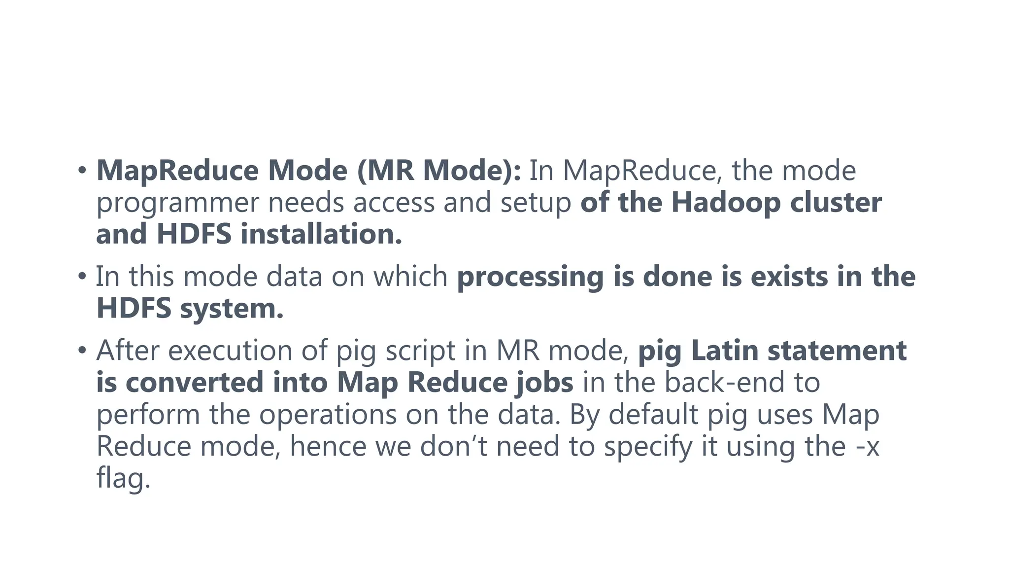 • MapReduce Mode (MR Mode): In MapReduce, the mode
programmer needs access and setup of the Hadoop cluster
and HDFS installation.
• In this mode data on which processing is done is exists in the
HDFS system.
• After execution of pig script in MR mode, pig Latin statement
is converted into Map Reduce jobs in the back-end to
perform the operations on the data. By default pig uses Map
Reduce mode, hence we don’t need to specify it using the -x
flag.
 
