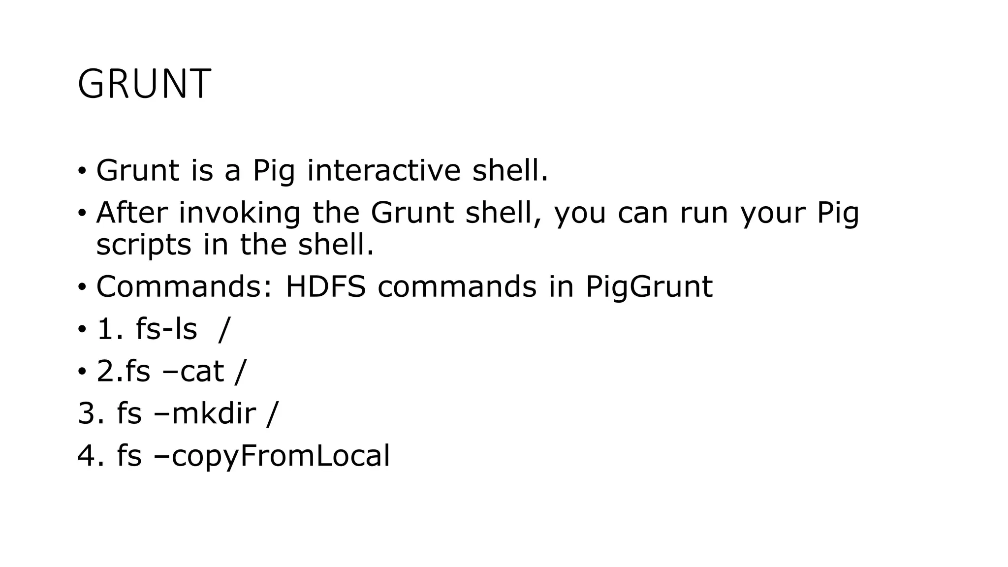 GRUNT
• Grunt is a Pig interactive shell.
• After invoking the Grunt shell, you can run your Pig
scripts in the shell.
• Commands: HDFS commands in PigGrunt
• 1. fs-ls /
• 2.fs –cat /
3. fs –mkdir /
4. fs –copyFromLocal
 