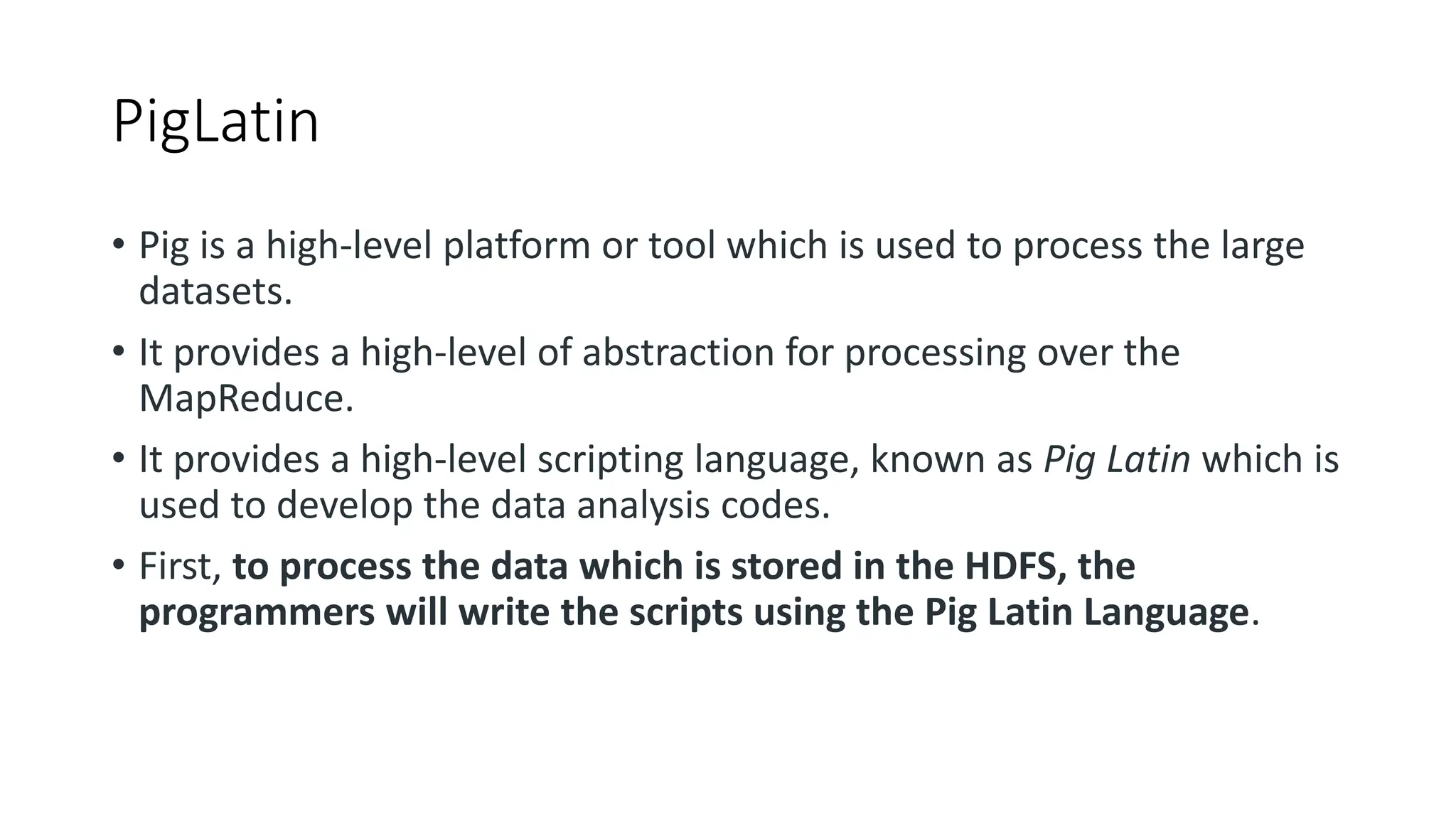 PigLatin
• Pig is a high-level platform or tool which is used to process the large
datasets.
• It provides a high-level of abstraction for processing over the
MapReduce.
• It provides a high-level scripting language, known as Pig Latin which is
used to develop the data analysis codes.
• First, to process the data which is stored in the HDFS, the
programmers will write the scripts using the Pig Latin Language.
 