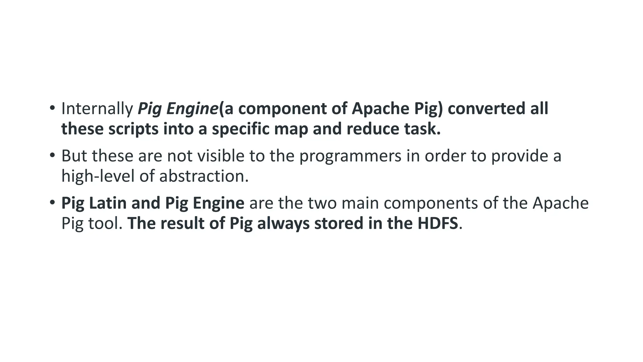 • Internally Pig Engine(a component of Apache Pig) converted all
these scripts into a specific map and reduce task.
• But these are not visible to the programmers in order to provide a
high-level of abstraction.
• Pig Latin and Pig Engine are the two main components of the Apache
Pig tool. The result of Pig always stored in the HDFS.
 