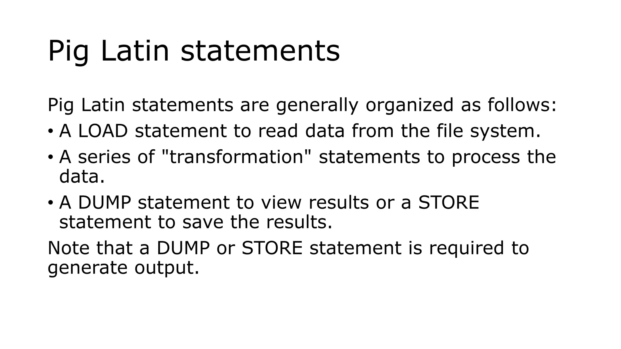 Pig Latin statements
Pig Latin statements are generally organized as follows:
• A LOAD statement to read data from the file system.
• A series of "transformation" statements to process the
data.
• A DUMP statement to view results or a STORE
statement to save the results.
Note that a DUMP or STORE statement is required to
generate output.
 