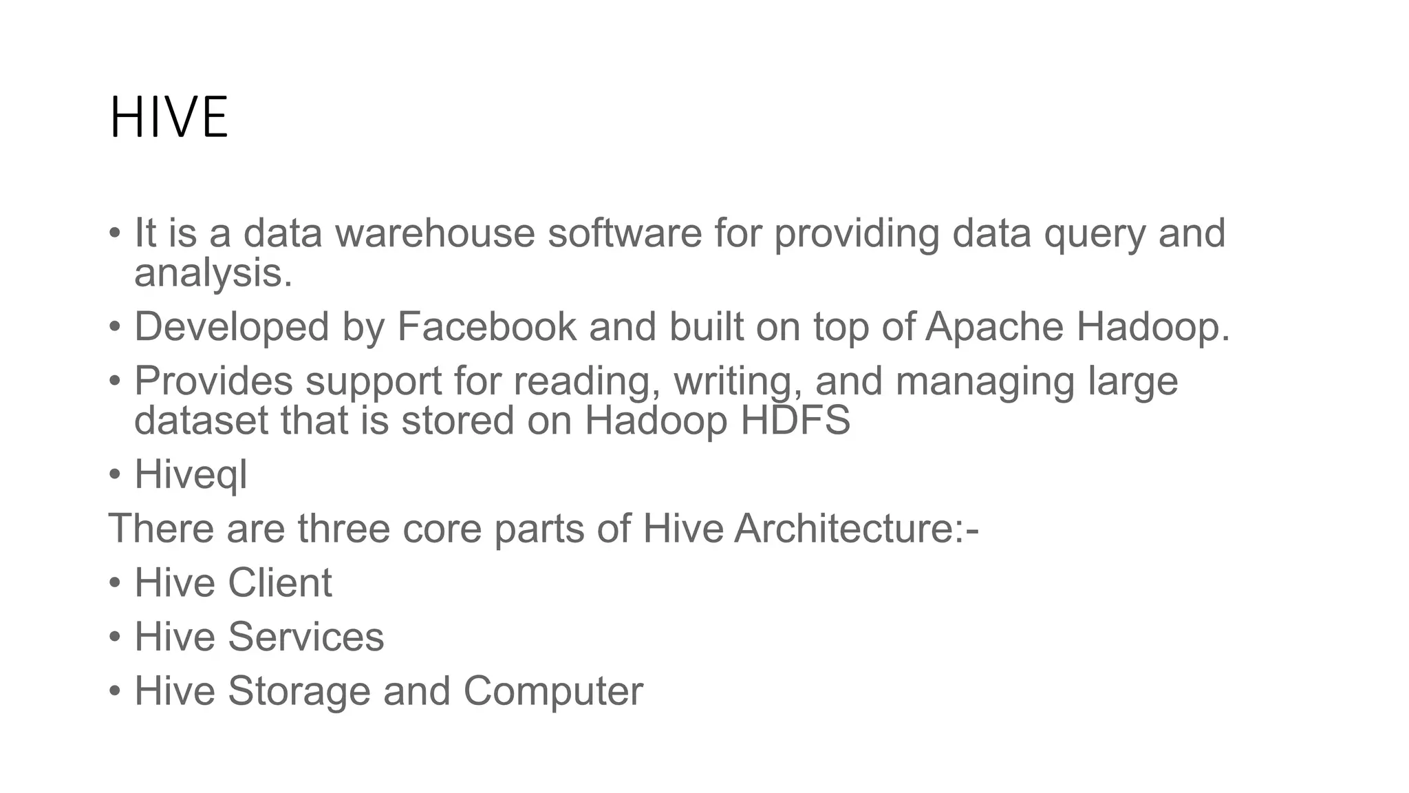 HIVE
• It is a data warehouse software for providing data query and
analysis.
• Developed by Facebook and built on top of Apache Hadoop.
• Provides support for reading, writing, and managing large
dataset that is stored on Hadoop HDFS
• Hiveql
There are three core parts of Hive Architecture:-
• Hive Client
• Hive Services
• Hive Storage and Computer
 