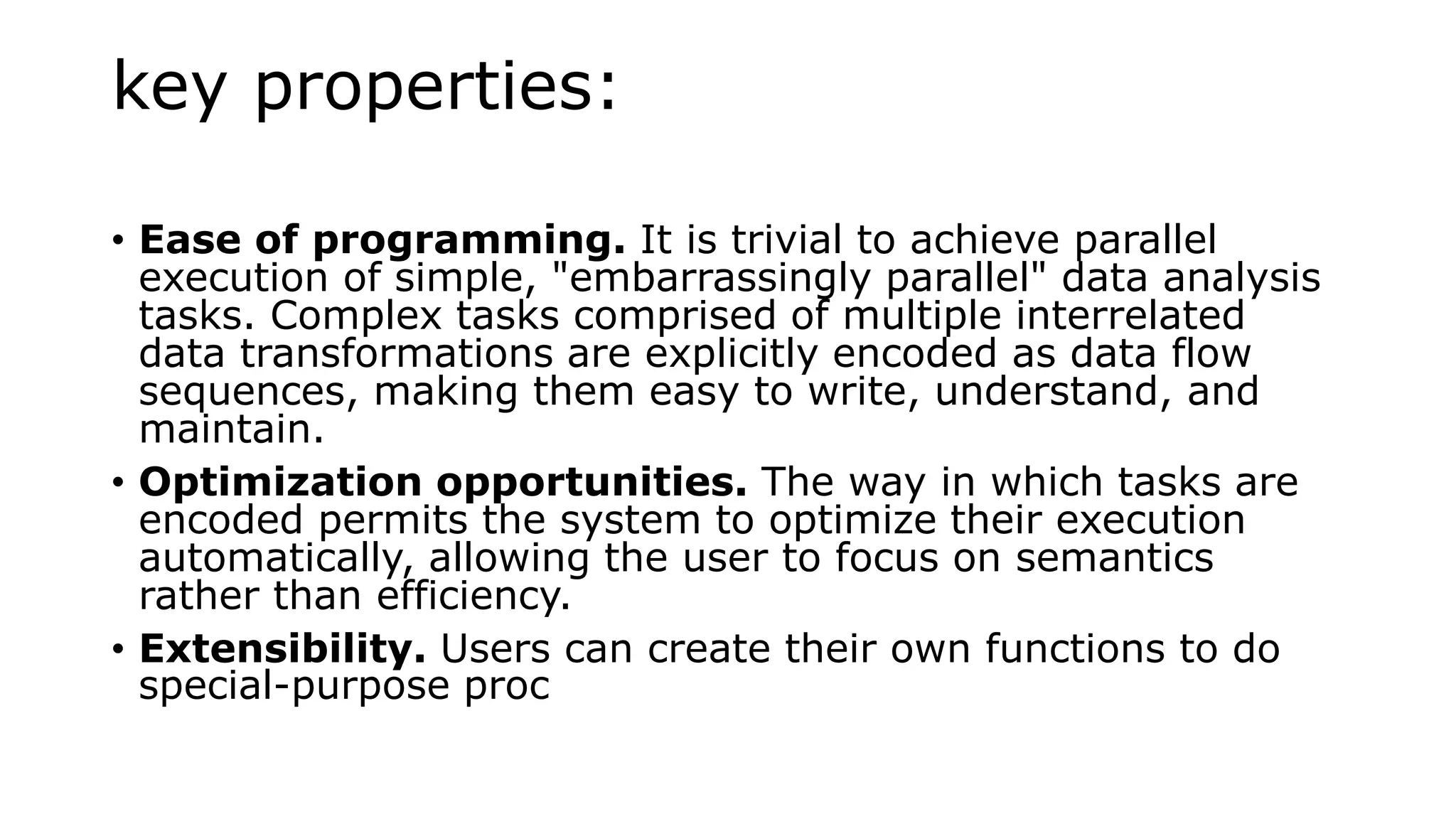 key properties:
• Ease of programming. It is trivial to achieve parallel
execution of simple, "embarrassingly parallel" data analysis
tasks. Complex tasks comprised of multiple interrelated
data transformations are explicitly encoded as data flow
sequences, making them easy to write, understand, and
maintain.
• Optimization opportunities. The way in which tasks are
encoded permits the system to optimize their execution
automatically, allowing the user to focus on semantics
rather than efficiency.
• Extensibility. Users can create their own functions to do
special-purpose proc
 