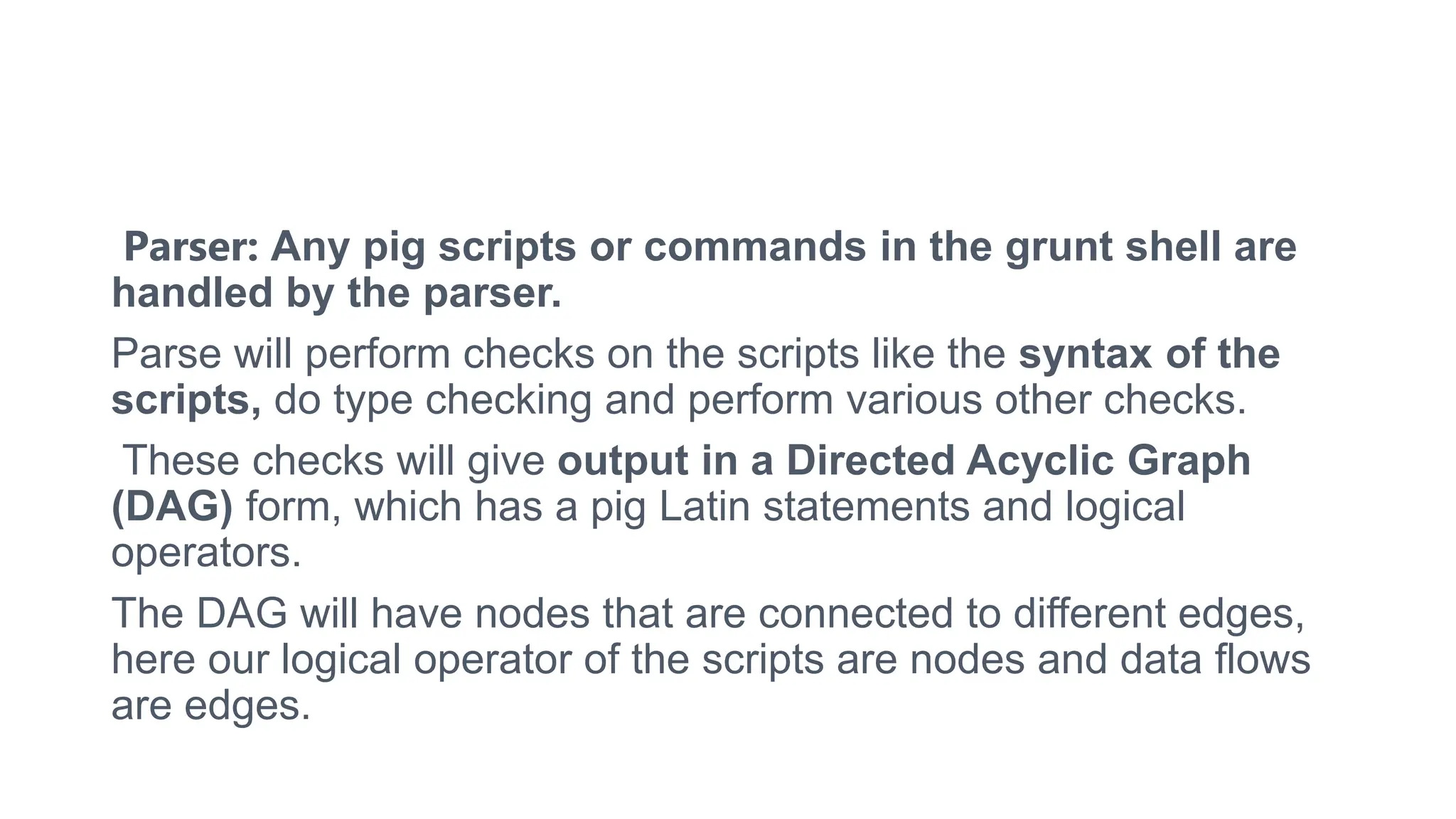 Parser: Any pig scripts or commands in the grunt shell are
handled by the parser.
Parse will perform checks on the scripts like the syntax of the
scripts, do type checking and perform various other checks.
These checks will give output in a Directed Acyclic Graph
(DAG) form, which has a pig Latin statements and logical
operators.
The DAG will have nodes that are connected to different edges,
here our logical operator of the scripts are nodes and data flows
are edges.
 
