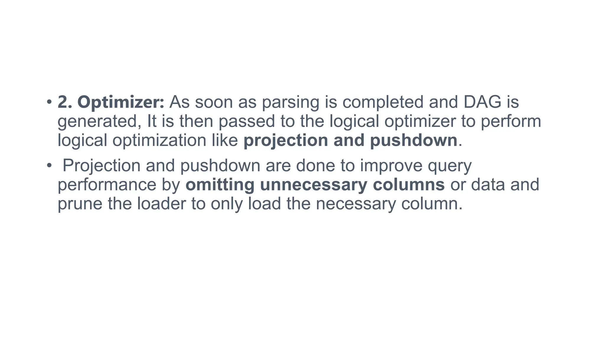 • 2. Optimizer: As soon as parsing is completed and DAG is
generated, It is then passed to the logical optimizer to perform
logical optimization like projection and pushdown.
• Projection and pushdown are done to improve query
performance by omitting unnecessary columns or data and
prune the loader to only load the necessary column.
 