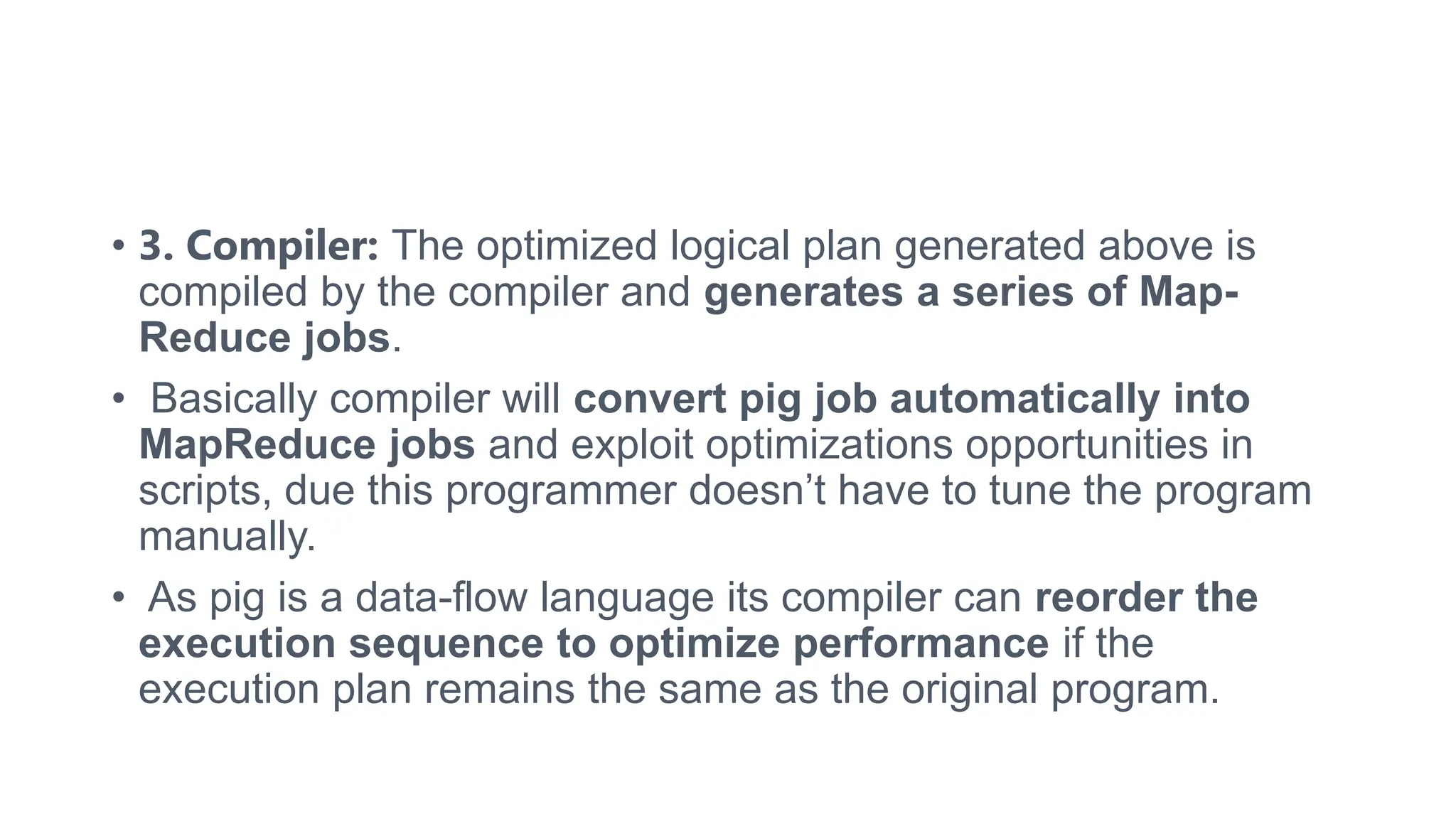 • 3. Compiler: The optimized logical plan generated above is
compiled by the compiler and generates a series of Map-
Reduce jobs.
• Basically compiler will convert pig job automatically into
MapReduce jobs and exploit optimizations opportunities in
scripts, due this programmer doesn’t have to tune the program
manually.
• As pig is a data-flow language its compiler can reorder the
execution sequence to optimize performance if the
execution plan remains the same as the original program.
 
