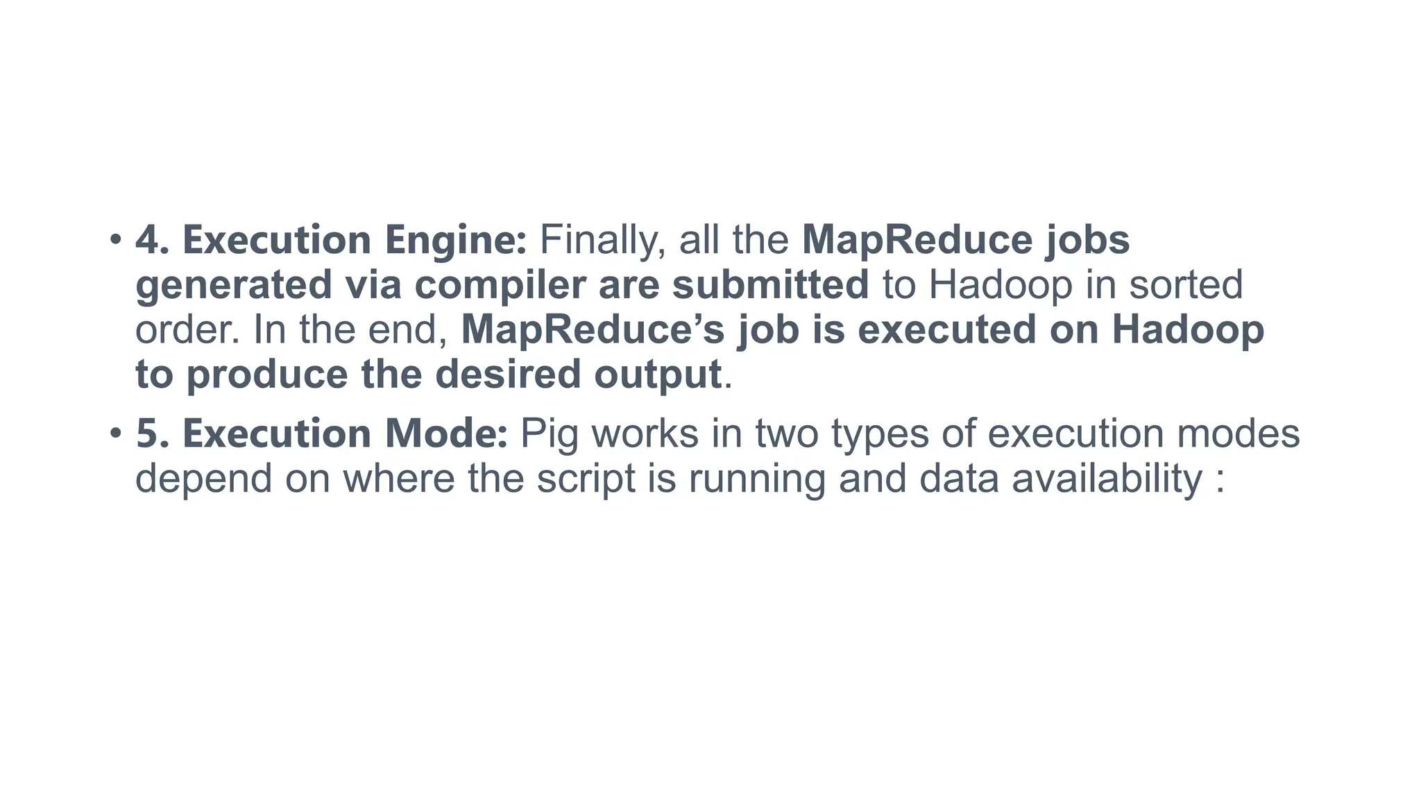 • 4. Execution Engine: Finally, all the MapReduce jobs
generated via compiler are submitted to Hadoop in sorted
order. In the end, MapReduce’s job is executed on Hadoop
to produce the desired output.
• 5. Execution Mode: Pig works in two types of execution modes
depend on where the script is running and data availability :
 