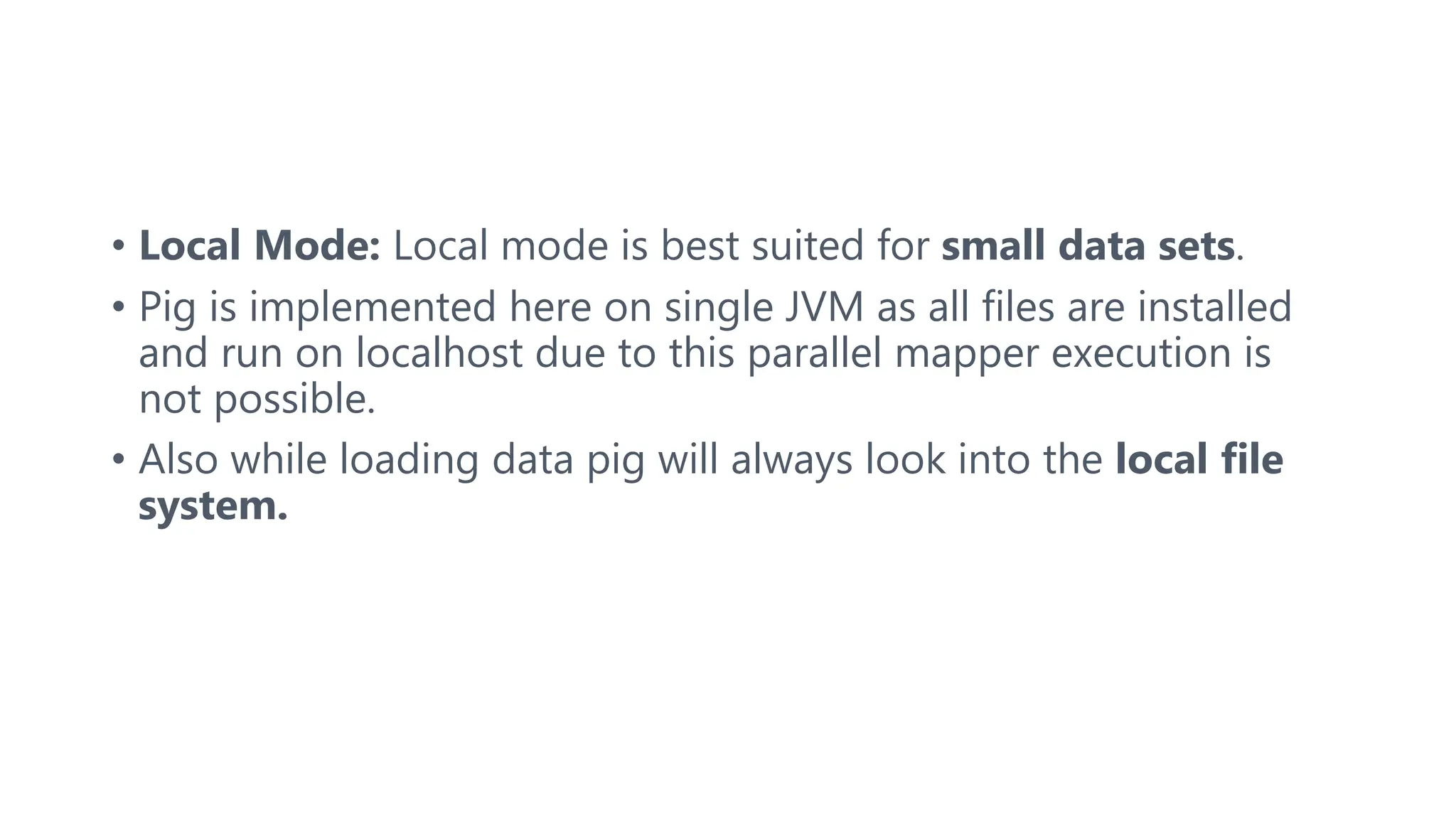 • Local Mode: Local mode is best suited for small data sets.
• Pig is implemented here on single JVM as all files are installed
and run on localhost due to this parallel mapper execution is
not possible.
• Also while loading data pig will always look into the local file
system.
 