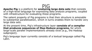 PIG
Apache Pig is a platform for analyzing large data sets that consists
of a high-level language for expressing data analysis programs, coupled
with infrastructure for evaluating these programs.
The salient property of Pig programs is that their structure is amenable
to substantial parallelization, which in turns enables them to handle very
large data sets.
At the present time, Pig's infrastructure layer consists of a compiler
that produces sequences of Map-Reduce programs, for which
large-scale parallel implementations already exist (e.g., the Hadoop
subproject).
Pig's language layer currently consists of a textual language called Pig
Latin.
 