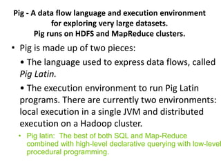 Pig - A data flow language and execution environment
for exploring very large datasets.
Pig runs on HDFS and MapReduce clusters.
• Pig is made up of two pieces:
• The language used to express data flows, called
Pig Latin.
• The execution environment to run Pig Latin
programs. There are currently two environments:
local execution in a single JVM and distributed
execution on a Hadoop cluster.
• Pig latin: The best of both SQL and Map-Reduce
combined with high-level declarative querying with low-level
procedural programming.
 