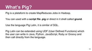 What’s Pig?
Pig is a plataform to create MapReduces Jobs in Hadoop.
You can used with a script file .pig or direct in it shell called grund.
Use the language Pig Latin, it is similar of SQL.
Pig Latin can be extended using UDF (User Defined Functions) which
the user can write in Java, Python, JavaScript, Ruby or Groovy and
then call directly from the language.
11
 
