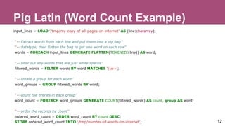 Pig Latin (Word Count Example)
input_lines = LOAD '/tmp/my-copy-of-all-pages-on-internet' AS (line:chararray);
''-- Extract words from each line and put them into a pig bag''
''-- datatype, then flatten the bag to get one word on each row''
words = FOREACH input_lines GENERATE FLATTEN(TOKENIZE(line)) AS word;
''-- filter out any words that are just white spaces''
filtered_words = FILTER words BY word MATCHES 'w+';
''-- create a group for each word''
word_groups = GROUP filtered_words BY word;
''-- count the entries in each group''
word_count = FOREACH word_groups GENERATE COUNT(filtered_words) AS count, group AS word;
''-- order the records by count''
ordered_word_count = ORDER word_count BY count DESC;
STORE ordered_word_count INTO '/tmp/number-of-words-on-internet'; 12
 