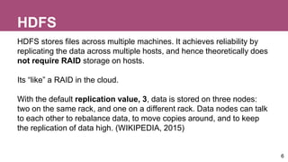 HDFS
HDFS stores files across multiple machines. It achieves reliability by
replicating the data across multiple hosts, and hence theoretically does
not require RAID storage on hosts.
Its “like” a RAID in the cloud.
With the default replication value, 3, data is stored on three nodes:
two on the same rack, and one on a different rack. Data nodes can talk
to each other to rebalance data, to move copies around, and to keep
the replication of data high. (WIKIPEDIA, 2015)
6
 
