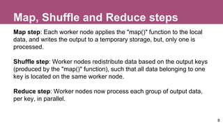 Map, Shuffle and Reduce steps
Map step: Each worker node applies the "map()" function to the local
data, and writes the output to a temporary storage, but, only one is
processed.
Shuffle step: Worker nodes redistribute data based on the output keys
(produced by the "map()" function), such that all data belonging to one
key is located on the same worker node.
Reduce step: Worker nodes now process each group of output data,
per key, in parallel.
8
 