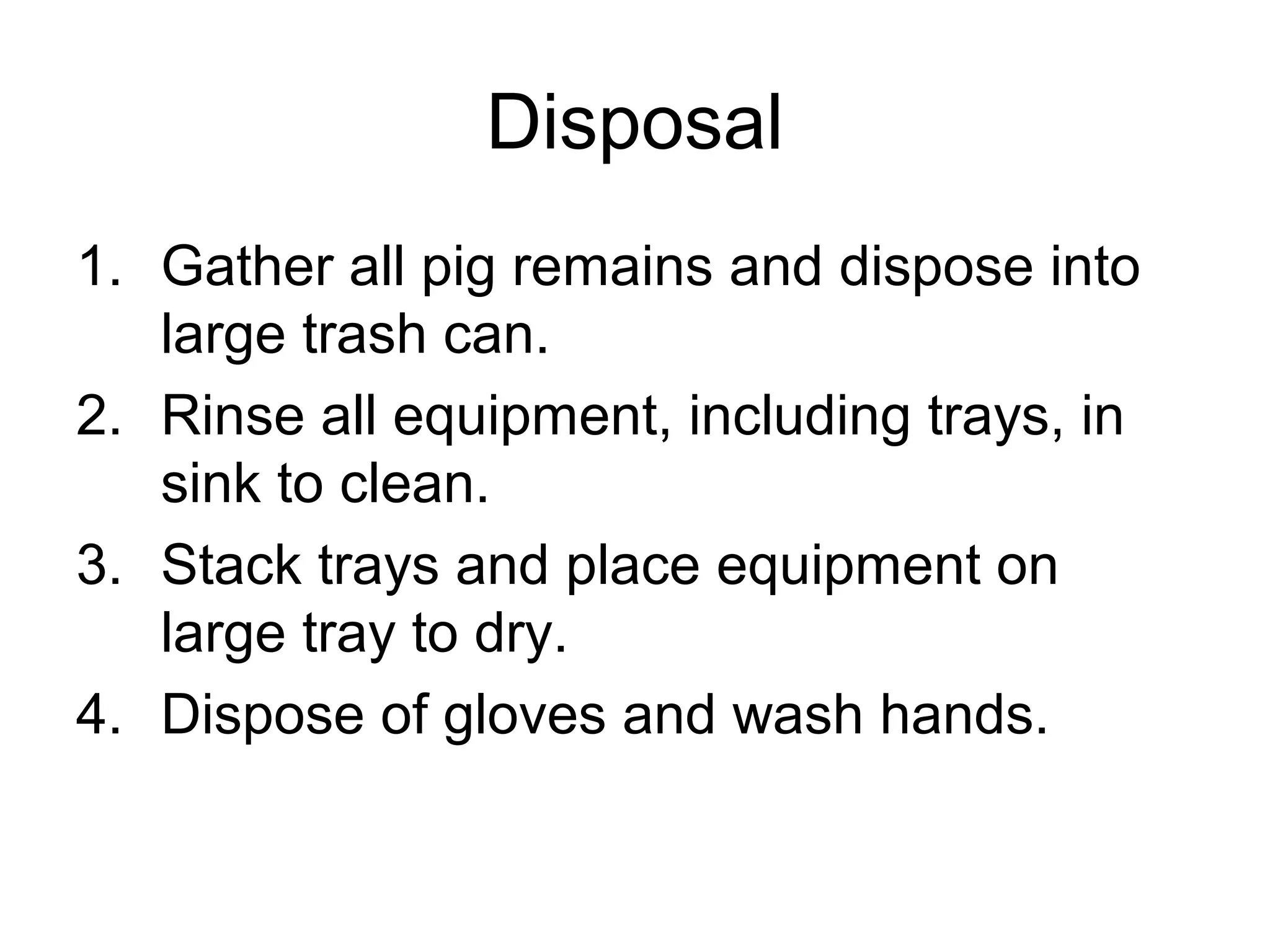 Disposal
1. Gather all pig remains and dispose into
large trash can.
2. Rinse all equipment, including trays, in
sink to clean.
3. Stack trays and place equipment on
large tray to dry.
4. Dispose of gloves and wash hands.
 