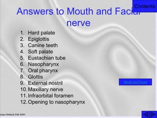 Contents
Answers to Mouth and Facial
nerve
1. Hard palate
2. Epiglottis
3. Canine teeth
4. Soft palate
5. Eustachian tube
6. Nasopharynx
7. Oral pharynx
8. Glottis
9. External nostril
10.Maxillary nerve
11.Infraorbital foramen
12.Opening to nasopharynx
Mouth and Facial
 