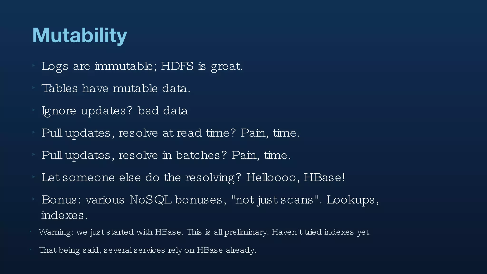 Mutability Logs are immutable; HDFS is great. Tables have mutable data.  Ignore updates? bad data  Pull updates, resolve at read time? Pain, time. Pull updates, resolve in batches? Pain, time. Let someone else do the resolving? Helloooo, HBase!  Bonus: various NoSQL bonuses, "not just scans". Lookups, indexes. Warning: we just started with HBase. This is all preliminary. Haven't tried indexes yet. That being said, several services rely on HBase already. 
