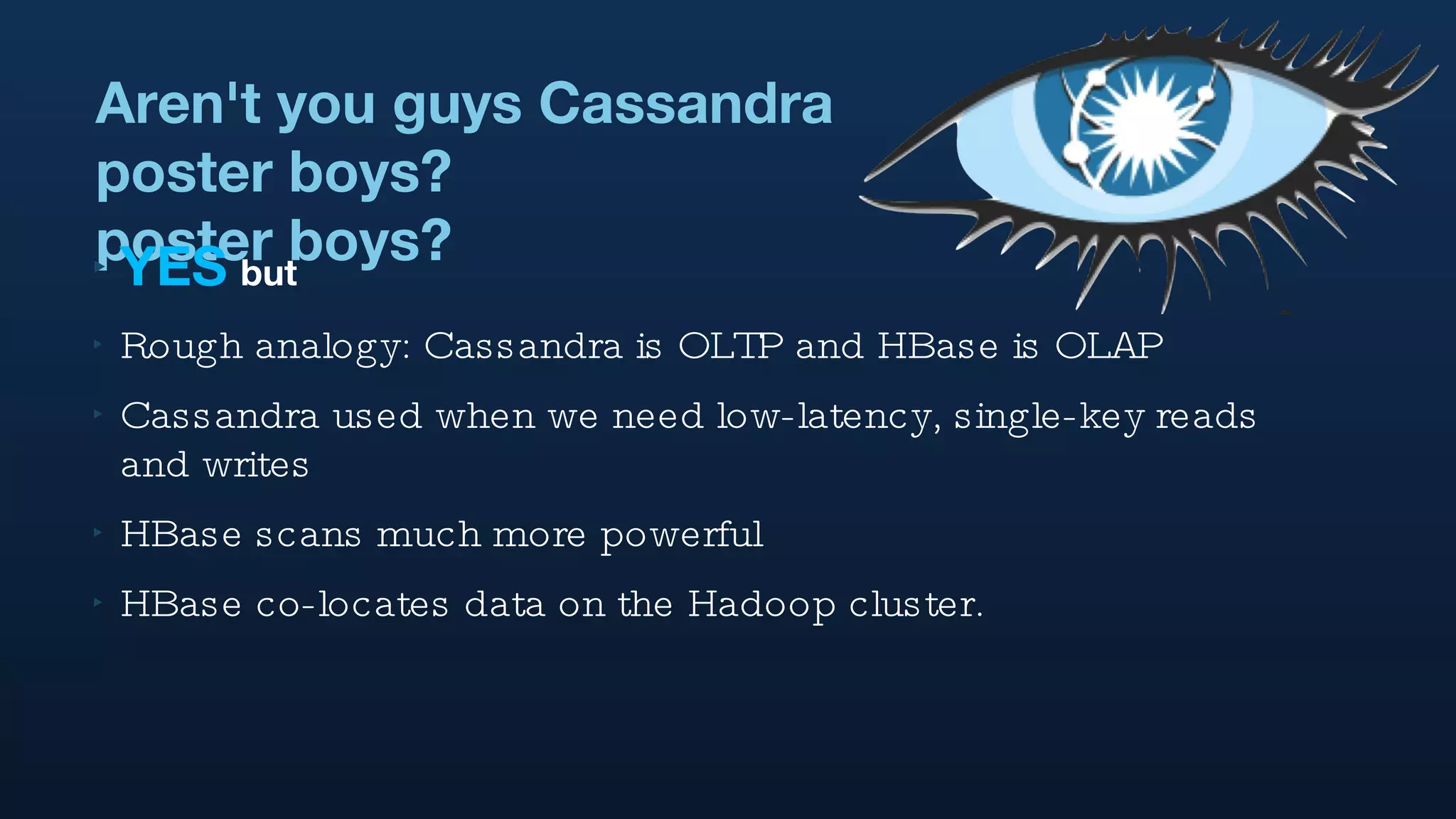 Aren't you guys Cassandra poster boys? poster boys? YES   but Rough analogy: Cassandra is OLTP and HBase is OLAP Cassandra used when we need low-latency, single-key reads and writes HBase scans much more powerful HBase co-locates data on the Hadoop cluster. 
