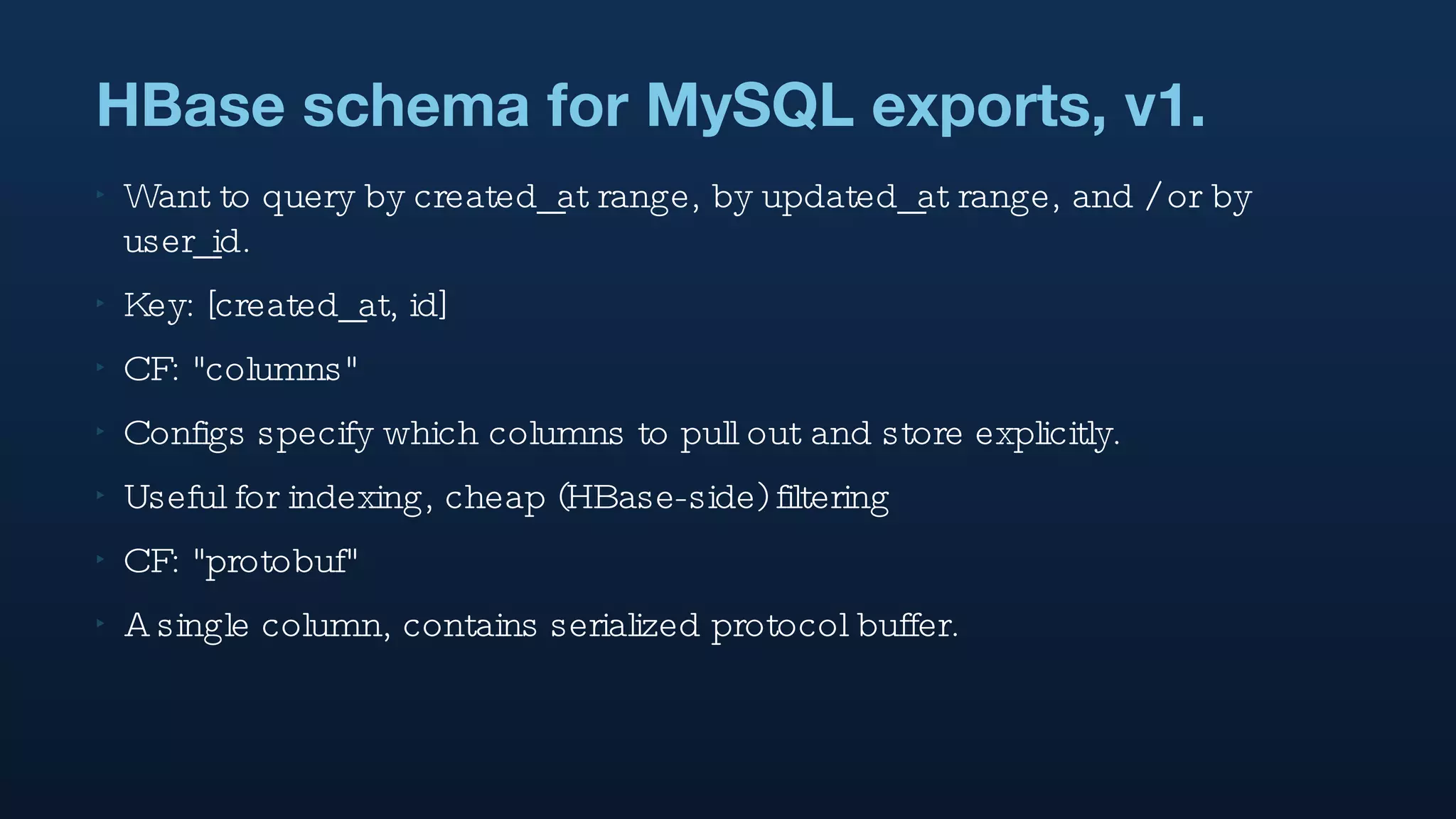 HBase schema for MySQL exports, v1. Want to query by created_at range, by updated_at range, and / or by user_id. Key: [created_at, id] CF: "columns"  Configs specify which columns to pull out and store explicitly. Useful for indexing, cheap (HBase-side) filtering CF: "protobuf" A single column, contains serialized protocol buffer. 