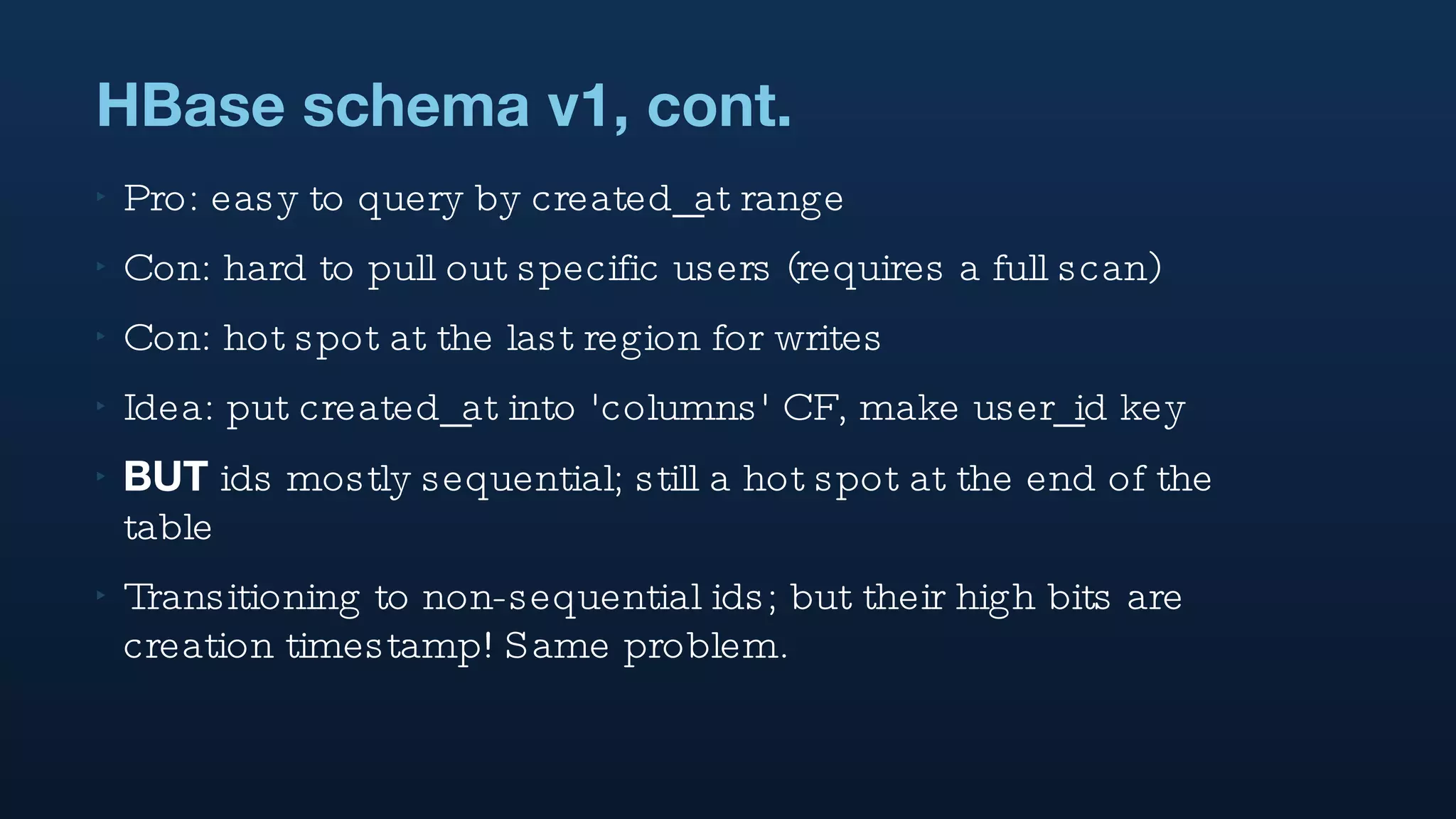 HBase schema v1, cont. Pro: easy to query by created_at range  Con: hard to pull out specific users (requires a full scan) Con: hot spot at the last region for writes Idea: put created_at into 'columns' CF, make user_id key BUT  ids mostly sequential; still a hot spot at the end of the table Transitioning to non-sequential ids; but their high bits are creation timestamp! Same problem. 