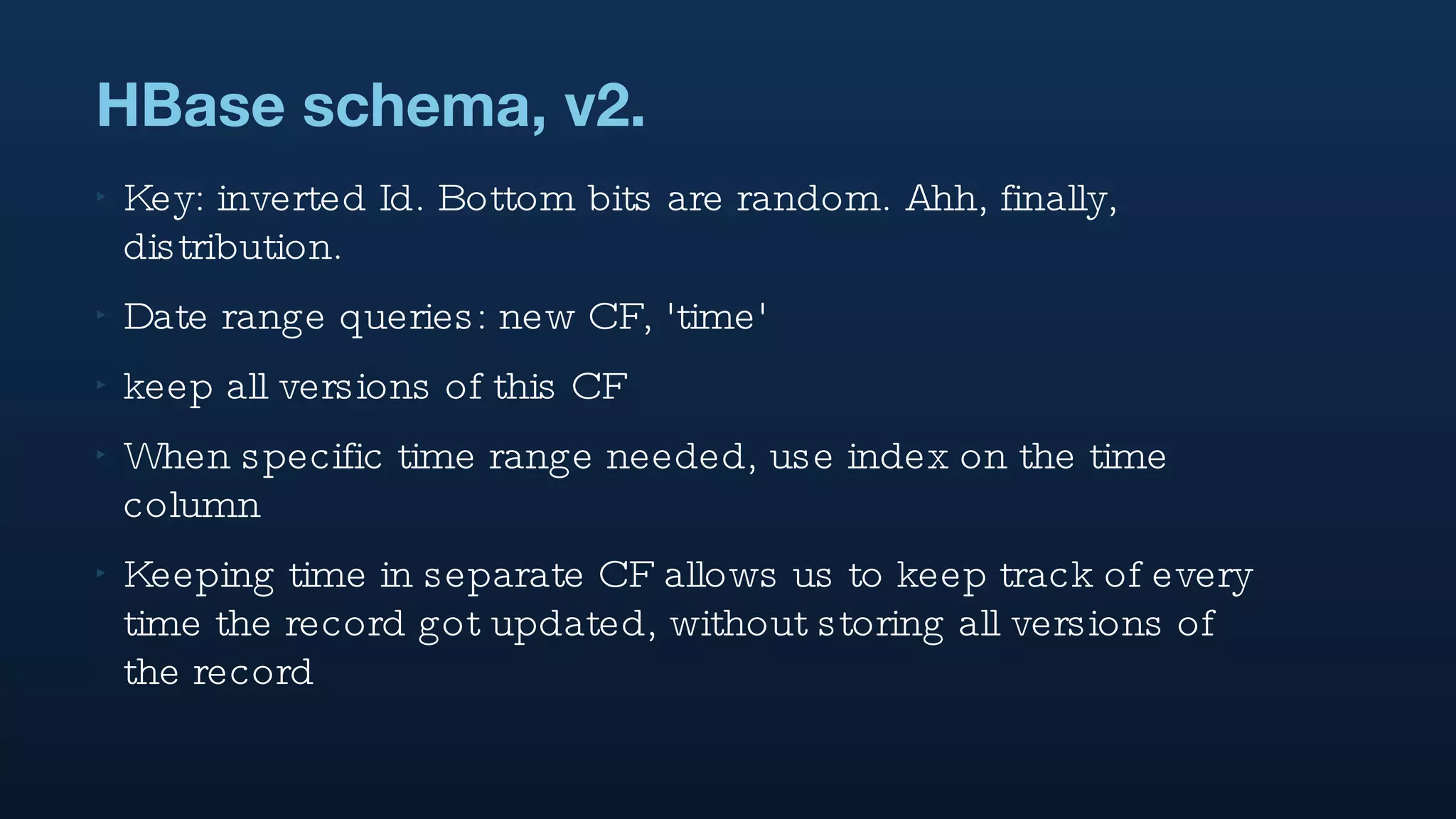 HBase schema, v2. Key: inverted Id. Bottom bits are random. Ahh, finally, distribution. Date range queries: new CF, 'time' keep all versions of this CF When specific time range needed, use index on the time column Keeping time in separate CF allows us to keep track of every time the record got updated, without storing all versions of the record 