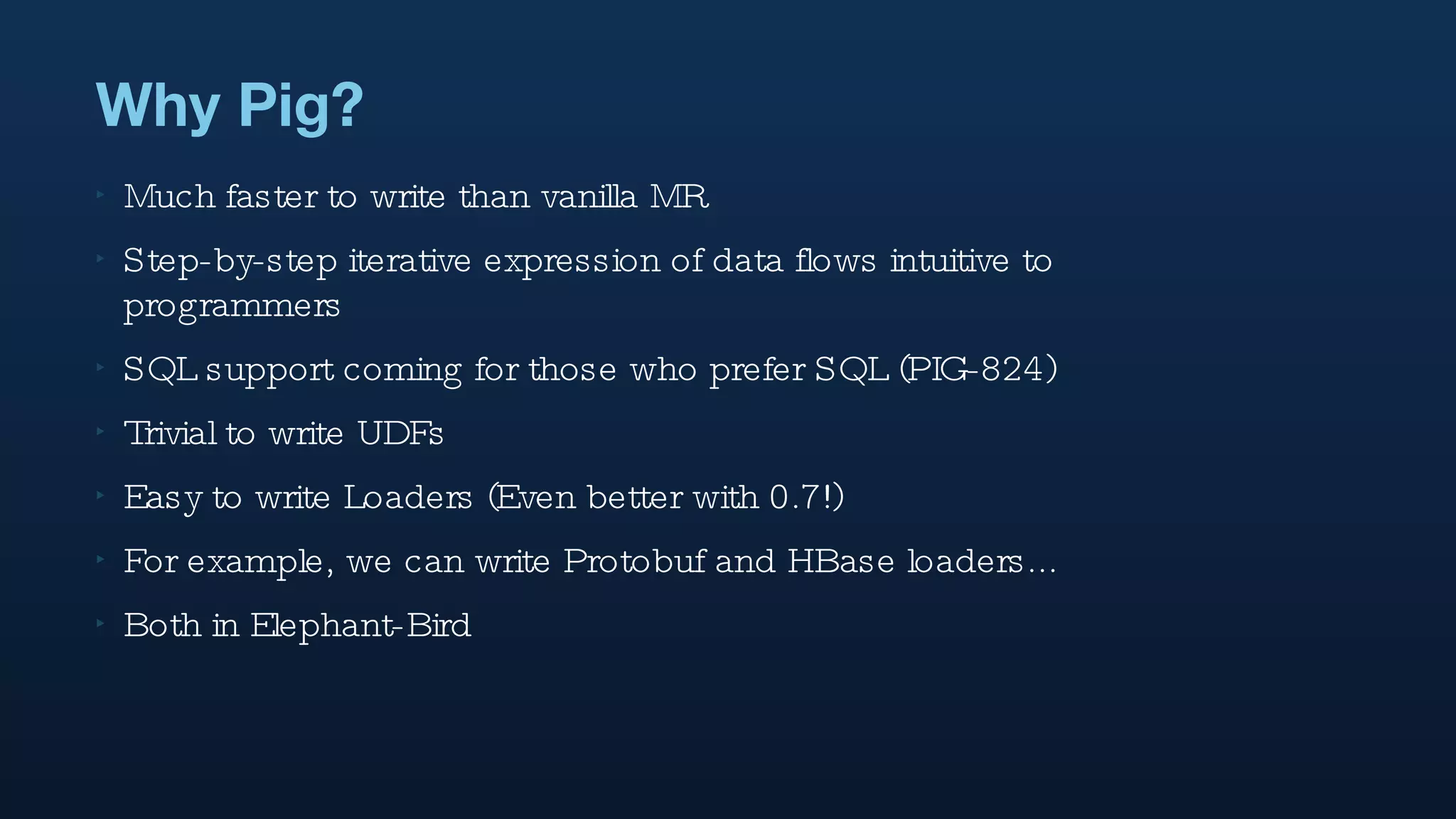 Why Pig? Much faster to write than vanilla MR Step-by-step iterative expression of data flows intuitive to programmers SQL support coming for those who prefer SQL (PIG-824) Trivial to write UDFs Easy to write Loaders (Even better with 0.7!) For example, we can write Protobuf and HBase loaders... Both in Elephant-Bird 