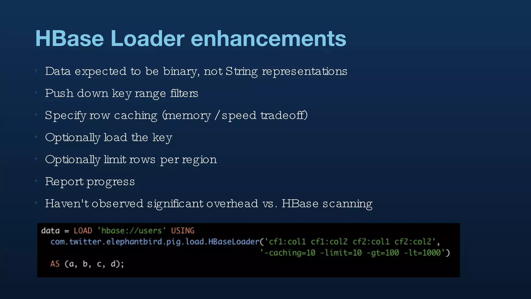 HBase Loader enhancements Data expected to be binary, not String representations Push down key range filters Specify row caching (memory / speed tradeoff) Optionally load the key Optionally limit rows per region Report progress Haven't observed significant overhead vs. HBase scanning 